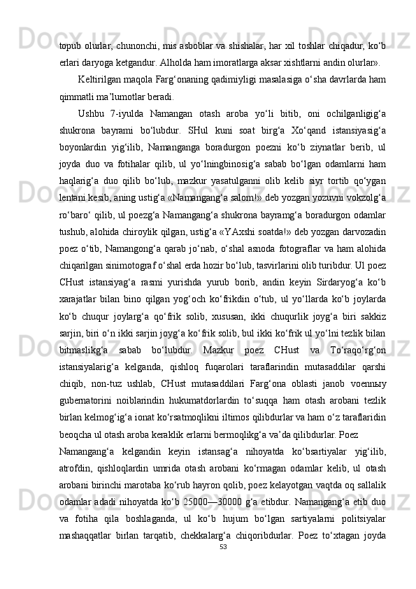 topub olurlar, chunonchi, mis asboblar va shishalar, har xil toshlar chiqadur, ko‘b
erlari daryoga ketgandur. Alholda ham imoratlarga aksar xishtlarni andin olurlar». 
Keltirilgan maqola Farg‘onaning qadimiyligi masalasiga o‘sha davrlarda ham
qimmatli ma’lumotlar beradi. 
Ushbu   7-iyulda   Namangan   otash   aroba   yo‘li   bitib,   oni   ochilganligig‘a
shukrona   bayrami   bo‘lubdur.   SHul   kuni   soat   birg‘a   Xo‘qand   istansiyasig‘a
boyonlardin   yig‘ilib,   Namanganga   boradurgon   poezni   ko‘b   ziynatlar   berib,   ul
joyda   duo   va   fotihalar   qilib,   ul   yo‘lningbinosig‘a   sabab   bo‘lgan   odamlarni   ham
haqlarig‘a   duo   qilib   bo‘lub,   mazkur   yasatulganni   olib   kelib   siyr   tortib   qo‘ygan
lentani kesib, aning ustig‘a «Namangang‘a salom!» deb yozgan yozuvni vokzolg‘a
ro‘baro‘ qilib, ul poezg‘a Namangang‘a shukrona bayramg‘a boradurgon odamlar
tushub, alohida chiroylik qilgan, ustig‘a «YAxshi soatda!» deb yozgan darvozadin
poez   o‘tib,   Namangong‘a   qarab   jo‘nab,   o‘shal   asnoda   fotograflar   va  ham   alohida
chiqarilgan sinimotograf o‘shal erda hozir bo‘lub, tasvirlarini olib turibdur. Ul poez
CHust   istansiyag‘a   rasmi   yurishda   yurub   borib,   andin   keyin   Sirdaryog‘a   ko‘b
xarajatlar   bilan   bino   qilgan   yog‘och   ko‘frikdin   o‘tub,   ul   yo‘llarda   ko‘b   joylarda
ko‘b   chuqur   joylarg‘a   qo‘frik   solib,   xususan,   ikki   chuqurlik   joyg‘a   biri   sakkiz
sarjin, biri o‘n ikki sarjin joyg‘a ko‘frik solib, bul ikki ko‘frik ul yo‘lni tezlik bilan
bitmaslikg‘a   sabab   bo‘lubdur.   Mazkur   poez   CHust   va   To‘raqo‘rg‘on
istansiyalarig‘a   kelganda,   qishloq   fuqarolari   taraflarindin   mutasaddilar   qarshi
chiqib,   non-tuz   ushlab,   CHust   mutasaddilari   Farg‘ona   oblasti   janob   voenn ы y
gubernatorini   noiblarindin   hukumatdorlardin   to‘suqqa   ham   otash   arobani   tezlik
birlan kelmog‘ig‘a ionat ko‘rsatmoqlikni iltimos qilibdurlar va ham o‘z taraflaridin
beoqcha ul otash aroba keraklik erlarni bermoqlikg‘a va’da qilibdurlar. Poez
Namangang‘a   kelgandin   keyin   istansag‘a   nihoyatda   ko‘bsartiyalar   yig‘ilib,
atrofdin,   qishloqlardin   umrida   otash   arobani   ko‘rmagan   odamlar   kelib,   ul   otash
arobani birinchi marotaba ko‘rub hayron qolib, poez kelayotgan vaqtda oq sallalik
odamlar   adadi   nihoyatda  ko‘b   250a300  g‘a  etibdur.  Namangang‘a   etib   duo
va   fotiha   qila   boshlaganda,   ul   ko‘b   hujum   bo‘lgan   sartiyalarni   politsiyalar
mashaqqatlar   birlan   tarqatib,   chekkalarg‘a   chiqoribdurlar.   Poez   to‘xtagan   joyda
53  
  