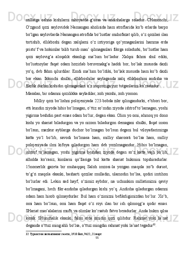 millatga   oshno   kishilarni   nihoyatda   g‘ussa   va   andishalarga   soladur.   CHunonchi,
O‘zgand   qozi   saylovidek   Namangan  aholisida   ham   atroflarida  ko‘b  erlarda  barpo
bo‘lgan saylovlarda Namangan atrofida bo‘lustlar muhofazat qilib, o‘z qozilari ilan
tortishib,   ellikboshi   degan   xalqlarni   o‘z   ixtiyoriga   qo‘ymaganlarini   hamma   erda
pristo‘f va hokimlar bilib turub man’ qilmaganlari fikrga soladurki, bo‘lustlar ham
qozi   saylovig‘a   aloqalik   ekanligi   ma’lum   bo‘ladur.   Xalqni   fahmi   shul   ediki,
bo‘lustnoylar   faqat   odam   hozirlab   beruvmakg‘a   haddi   bor,   bo‘lak   xususda   daxli
yo‘q, deb  fahm  qilurdilar. Emdi  ma’lum  bo‘ldiki, bo‘lak xususda  ham  ko‘b daxli
bor   ekan.   Ikkinchi   shulki,   ellikboshilar   saylaganda   xalq   ellikboshini   andisha   va
fikrlik durbin kishidin qilmaganlari o‘z inqiroziga yuz tutganlarini ko‘rsatadur. 
Masalan, bir odamni qozilikka sayladilar, xoh yaxshi, xoh yomon. 
Milliy qozi bo‘lishni polojeniyada 223-bobda zikr qilingandurki, e’tibori bor,
etti kundin ziyoda hibis bo‘lmagan, o‘ttiz so‘mdin ziyoda ishtrof to‘lamagan, yoshi
yigirma beshdin past emas odam bo‘lur, degan ekan. Olim yo omi, ahmoq yo dono
kishi   yo  shariat   biladurgon   va   yo  nizom   biladurgon   demagani   shulki,  faqat   inson
bo‘lsun,   mazkur   ayblarga   duchor   bo‘lmagan   bo‘lsun   degani   bul   viloyatlarimizga
katta   yo‘l   bo‘lib,   savodi   bo‘lmasa   ham,   milliy   sharorati   bo‘lsa   ham,   milliy
polojeniyada   ilmi   kifoya   qiladurgon   ham   deb   yozilmagandur.   Hibis   bo‘lmagan,
ishtrof   to‘lamagan,   yoshi   yigirma   beshdan   ziyoda   degan   so‘z   katta   vajh   bo‘lib,
alholda   ko‘rasiz,   kimlarni   qo‘llariga   bul   katta   shariat   hukmini   topshiradurlar.
15nomerlik   gazeta   bir   muhaqqaq   Saloh   imzosi-la   yozgan   maqola   xo‘b   durust,
to‘g‘ri   maqola   ekanki,   basharti   qozilar   mulladin,   ulamodin   bo‘lsa,   qodiri   imtihon
bo‘lurlar   edi.   Lekin   sad   hayf,   o‘zimiz   aybdor,   na   uchunkim   millatimizni   qaviy
bo‘lmagani,   hech   fikr-andisha   qiladurgan   kishi   yo‘q.   Andisha   qiladurgan   odamni
odam   ham   hisob   qilmaydurlar.   Bul   ham   o‘zimizni   befikrligimizdan   bo‘lur.  Xo‘b,
omi   ham   bo‘lsun,   omi   ham   faqat   o‘z   royi   ilan   bir   ish   qilmoqg‘a   qodir   emas.
SHariat mas’alalarini mufti va olimlar ko‘rsatub fatvo beradurlar. Anda hukm qilsa
kerak.   SHunchalik   ekanki,   falon   erda   omidin   qozi   qilibdur.   Rahmat   yoki   la’nat
deganda o‘ttuz ming ahli bo‘lsa, o‘ttuz mingdin rahmat yoki la’nat tegadur 32
. 
32  Туркистон вилоятининг газети, 1910 йил, №22, 21 март 
55  
  