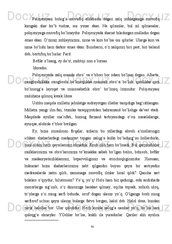 Polojeniyani   bobig‘a   muvofiq   ellikboshi   degan   xalq   xohlaganiga   muvofiq
kimgaki   shar   ko‘b   tushsa,   oni   yozar   ekan.   Na   qilsunlar,   bul   xil   qilmasalar,
polojeniyaga muvofiq bo‘lmaydur. Polojeniyada shariat biladurgan mulladin degan
emas ekan. O‘zimiz xohlaymizmi, nima va kim bo‘lsa oni qilurlar. Ularga kim va
nima bo‘lishi ham darkor emas ekan. Binobarin, o‘z xalqimiz biri past, biri baland
deb, beittifoq bo‘lurlar. Fard: 
Befikr o‘lsang, ey do‘st, muhtoji non o‘lursan. 
Idoradin: 
Polojeniyada xalq orasida obro‘ va e’tibori bor odam bo‘lsun degan. Albatta,
mingboshilikka   mingboshi   bo‘lmoqlikka   munosib   obro‘si   bo‘lub,   qozilikka   qozi
bo‘lmoqg‘a   layoqat   va   munosabatlik   obro‘   bo‘lmoq   lozimdur.   Polojeniyani
mulohaza qilmoq kerak.Idora. 
Ushbu maqola millatni jaholatga sudrayotgan illatlar tanqidiga bag‘ishlangan.
Millatni   yangi   ilm-fan,   texnika   taraqqiyotidan   bahramand   bo‘lishga   da’vat   etadi.
Maqolada   ayollar   ma’rifati,   buning   farzand   tarbiyasidagi   o‘rni   masalalariga,
ayniqsa, alohida e’tibor berilgan. 
Ey,   bizni   musulmon   firqalar,   sizlarni   bu   yillardagi   ahvoli   a’mollaringiz
ichkari   shaharlardagi   madaniyat   topgan   xalqg‘a   kulki   bo‘ladurg‘on   hollardurki,
buni oldini hech qaysilarimiz olmaduk. Emdi olib ham bo‘lmadi. Bul qarzdorliklar
mulklarimizni   va   obro‘larimizni   to‘kmakka   sabab   bo‘lgan   beilm,   behisob,   befikr
va   madaniyatsizliklarimiz,   beparvoligimiz   va   erinchoqligimizdur.   Xususan,
hukumat   bizni   shaharlarimizni   zabt   qilgandin   buyon   qaysi   bir   sartiyadin
madrasalarda   xatm   qilib,   zamonaga   muvofiq   ilmlar   hosil   qildi?   Qancha   sart
bolalari o‘quydur, bilurmusiz? Yo‘q, yo‘q! Holo ham biz qadimgi, eski andishada
mozorlarga   sig‘inib,   o‘z   dinimizga   harakat   qilmay,   oqcha   topsak,   xohish   uloq,
to‘ylarga   o‘n   ming   sarfi   behuda,   isrof   degan   ulamo   yo‘q.   O‘lganga   besh   ming
sarfisrof   uchun   qaysi   ulamo   bularga   fatvo   bergan,   halol   deb.   Halol   desa,   bundan
zarur   halollar   bor.   Ular   qolubdur.   Hech   kimda   xalqg‘a   nasihat   yo‘q,   bo‘lsa   ham
quloqg‘a   olmaylar.   YOshlar   bo‘lsa,   kukli   ila   yuradurlar.   Qarilar   ahli   ayolini
 
56  
  