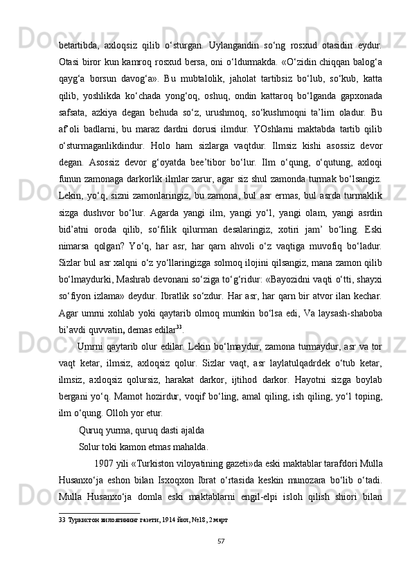 betartibda,   axloqsiz   qilib   o‘sturgan.   Uylangandin   so‘ng   rosxud   otasidin   eydur.
Otasi biror kun kamroq rosxud bersa, oni o‘ldurmakda. «O‘zidin chiqqan balog‘a
qayg‘a   borsun   davog‘a».   Bu   mubtalolik,   jaholat   tartibsiz   bo‘lub,   so‘kub,   katta
qilib,   yoshlikda   ko‘chada   yong‘oq,   oshuq,   ondin   kattaroq   bo‘lganda   gapxonada
safsata,   azkiya   degan   behuda   so‘z,   urushmoq,   so‘kushmoqni   ta’lim   oladur.   Bu
af’oli   badlarni,   bu   maraz   dardni   dorusi   ilmdur.   YOshlarni   maktabda   tartib   qilib
o‘sturmaganlikdindur.   Holo   ham   sizlarga   vaqtdur.   Ilmsiz   kishi   asossiz   devor
degan.   Asossiz   devor   g‘oyatda   bee’tibor   bo‘lur.   Ilm   o‘qung,   o‘qutung,   axloqi
funun zamonaga darkorlik ilmlar zarur, agar siz shul zamonda turmak bo‘lsangiz.
Lekin,   yo‘q,   sizni   zamonlaringiz,   bu   zamona,   bul   asr   ermas,   bul   asrda   turmaklik
sizga   dushvor   bo‘lur.   Agarda   yangi   ilm,   yangi   yo‘l,   yangi   olam,   yangi   asrdin
bid’atni   oroda   qilib,   so‘filik   qilurman   desalaringiz,   xotiri   jam’   bo‘ling.   Eski
nimarsa   qolgan?   Yo‘q,   har   asr,   har   qarn   ahvoli   o‘z   vaqtiga   muvofiq   bo‘ladur.
Sizlar bul asr xalqni o‘z yo‘llaringizga solmoq ilojini qilsangiz, mana zamon qilib
bo‘lmaydurki, Mashrab devonani so‘ziga to‘g‘ridur: «Bayozidni vaqti o‘tti, shayxi
so‘fiyon izlama» deydur. Ibratlik so‘zdur. Har asr, har qarn bir atvor  ilan kechar.
Agar   umrni   xohlab   yoki   qaytarib   olmoq   mumkin   bo‘lsa   edi,   Va   laysash-shaboba
bi’avdi quvvatin ,  demas edilar 33
. 
Umrni  qaytarib olur edilar. Lekin bo‘lmaydur, zamona turmaydur, asr va tor
vaqt   ketar,   ilmsiz,   axloqsiz   qolur.   Sizlar   vaqt,   asr   laylatulqadrdek   o‘tub   ketar,
ilmsiz,   axloqsiz   qolursiz,   harakat   darkor,   ijtihod   darkor.   Hayotni   sizga   boylab
bergani  yo‘q. Mamot  hozirdur,  voqif   bo‘ling,  amal   qiling,  ish  qiling,  yo‘l   toping,
ilm o‘qung. Olloh yor etur. 
Quruq yurma, quruq dasti ajalda 
Solur toki kamon etmas mahalda. 
1907 yili «Turkiston viloyatining gazeti»da eski maktablar tarafdori Mulla 
Husanxo‘ja   eshon   bilan   Isxoqxon   Ibrat   o‘rtasida   keskin   munozara   bo‘lib   o‘tadi.
Mulla   Husanxo‘ja   domla   eski   maktablarni   engil-elpi   isloh   qilish   shiori   bilan
33  Туркистон вилоятининг газети, 1914 йил, №18, 2 март 
 
57  
  