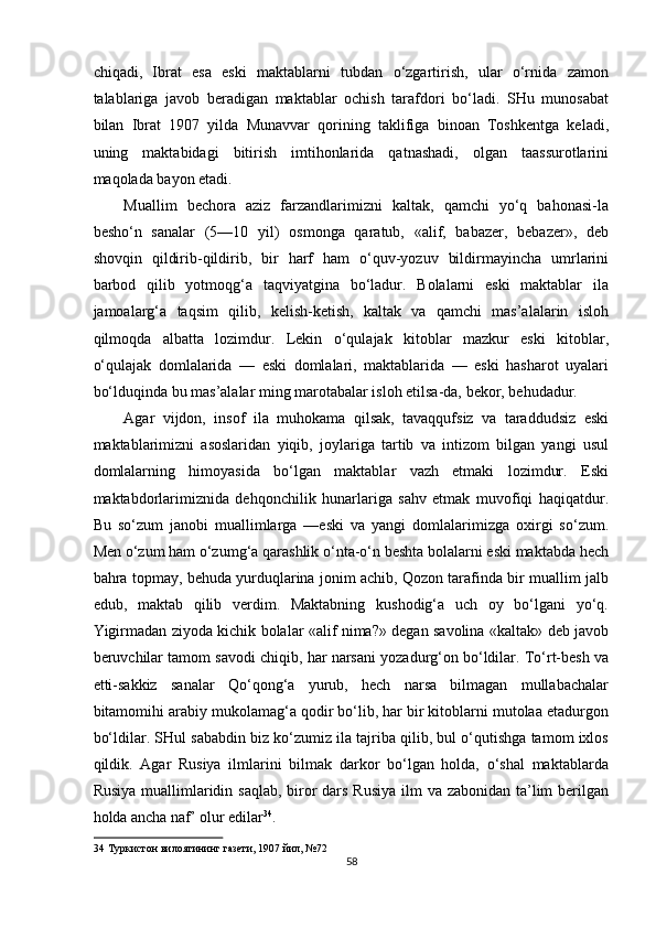 chiqadi,   Ibrat   esa   eski   maktablarni   tubdan   o‘zgartirish,   ular   o‘rnida   zamon
talablariga   javob   beradigan   maktablar   ochish   tarafdori   bo‘ladi.   SHu   munosabat
bilan   Ibrat   1907   yilda   Munavvar   qorining   taklifiga   binoan   Toshkentga   keladi,
uning   maktabidagi   bitirish   imtihonlarida   qatnashadi,   olgan   taassurotlarini
maqolada bayon etadi. 
Muallim   bechora   aziz   farzandlarimizni   kaltak,   qamchi   yo‘q   bahonasi-la
besho‘n   sanalar   (5—10   yil)   osmonga   qaratub,   «alif,   babazer,   bebazer»,   deb
shovqin   qildirib-qildirib,   bir   harf   ham   o‘quv-yozuv   bildirmayincha   umrlarini
barbod   qilib   yotmoqg‘a   taqviyatgina   bo‘ladur.   Bolalarni   eski   maktablar   ila
jamoalarg‘a   taqsim   qilib,   kelish-ketish,   kaltak   va   qamchi   mas’alalarin   isloh
qilmoqda   albatta   lozimdur.   Lekin   o‘qulajak   kitoblar   mazkur   eski   kitoblar,
o‘qulajak   domlalarida   —   eski   domlalari,   maktablarida   —   eski   hasharot   uyalari
bo‘lduqinda bu mas’alalar ming marotabalar isloh etilsa-da, bekor, behudadur. 
Agar   vijdon,   insof   ila   muhokama   qilsak,   tavaqqufsiz   va   taraddudsiz   eski
maktablarimizni   asoslaridan   yiqib,   joylariga   tartib   va   intizom   bilgan   yangi   usul
domlalarning   himoyasida   bo‘lgan   maktablar   vazh   etmaki   lozimdur.   Eski
maktabdorlarimiznida   dehqonchilik   hunarlariga   sahv   etmak   muvofiqi   haqiqatdur.
Bu   so‘zum   janobi   muallimlarga   —eski   va   yangi   domlalarimizga   oxirgi   so‘zum.
Men o‘zum ham o‘zumg‘a qarashlik o‘nta-o‘n beshta bolalarni eski maktabda hech
bahra topmay, behuda yurduqlarina jonim achib, Qozon tarafinda bir muallim jalb
edub,   maktab   qilib   verdim.   Maktabning   kushodig‘a   uch   oy   bo‘lgani   yo‘q.
Yigirmadan ziyoda kichik bolalar «alif nima?» degan savolina «kaltak» deb javob
beruvchilar tamom savodi chiqib, har narsani yozadurg‘on bo‘ldilar. To‘rt-besh va
etti-sakkiz   sanalar   Qo‘qong‘a   yurub,   hech   narsa   bilmagan   mullabachalar
bitamomihi arabiy mukolamag‘a qodir bo‘lib, har bir kitoblarni mutolaa etadurgon
bo‘ldilar. SHul sababdin biz ko‘zumiz ila tajriba qilib, bul o‘qutishga tamom ixlos
qildik.   Agar   Rusiya   ilmlarini   bilmak   darkor   bo‘lgan   holda,   o‘shal   maktablarda
Rusiya muallimlaridin saqlab, biror  dars Rusiya ilm va zabonidan ta’lim  berilgan
holda ancha naf’ olur edilar 34
. 
34  Туркистон вилоятининг газети, 1907 йил, №72 
58  
  