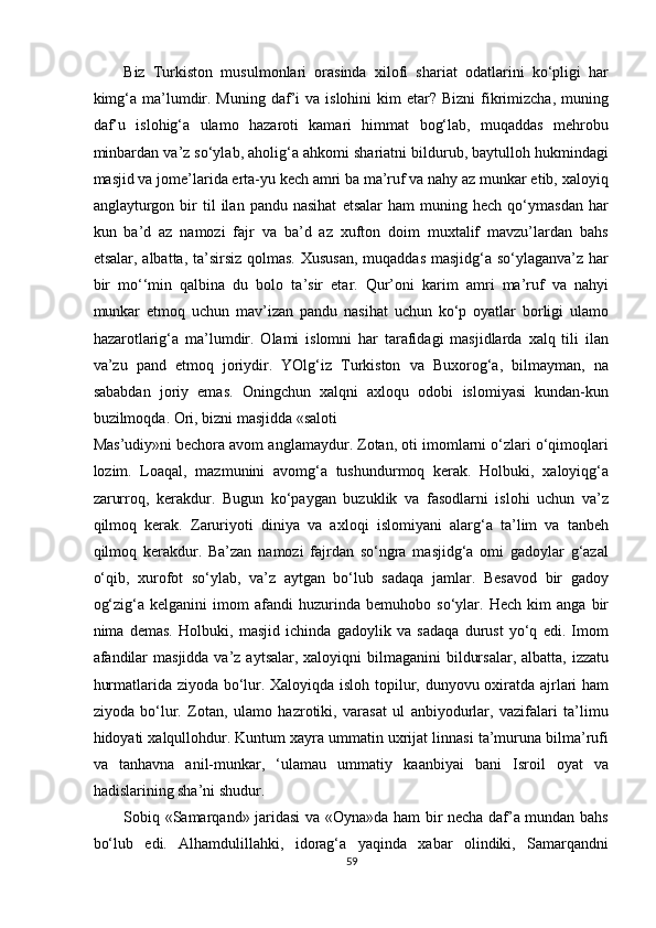 Biz   Turkiston   musulmonlari   orasinda   xilofi   shariat   odatlarini   ko‘pligi   har
kimg‘a  ma’lumdir. Muning  daf’i  va  islohini  kim   etar? Bizni  fikrimizcha,  muning
daf’u   islohig‘a   ulamo   hazaroti   kamari   himmat   bog‘lab,   muqaddas   mehrobu
minbardan va’z so‘ylab, aholig‘a ahkomi shariatni bildurub, baytulloh hukmindagi
masjid va jome’larida erta-yu kech amri ba ma’ruf va nahy az munkar etib, xaloyiq
anglayturgon  bir   til   ilan   pandu  nasihat   etsalar   ham   muning  hech   qo‘ymasdan   har
kun   ba’d   az   namozi   fajr   va   ba’d   az   xufton   doim   muxtalif   mavzu’lardan   bahs
etsalar, albatta, ta’sirsiz qolmas. Xususan,  muqaddas masjidg‘a so‘ylaganva’z har
bir   mo‘‘min   qalbina   du   bolo   ta’sir   etar.   Qur’oni   karim   amri   ma’ruf   va   nahyi
munkar   etmoq   uchun   mav’izan   pandu   nasihat   uchun   ko‘p   oyatlar   borligi   ulamo
hazarotlarig‘a   ma’lumdir.   Olami   islomni   har   tarafidagi   masjidlarda   xalq   tili   ilan
va’zu   pand   etmoq   joriydir.   YOlg‘iz   Turkiston   va   Buxorog‘a,   bilmayman,   na
sababdan   joriy   emas.   Oningchun   xalqni   axloqu   odobi   islomiyasi   kundan-kun
buzilmoqda. Ori, bizni masjidda «saloti 
Mas’udiy»ni bechora avom anglamaydur. Zotan, oti imomlarni o‘zlari o‘qimoqlari
lozim.   Loaqal,   mazmunini   avomg‘a   tushundurmoq   kerak.   Holbuki,   xaloyiqg‘a
zarurroq,   kerakdur.   Bugun   ko‘paygan   buzuklik   va   fasodlarni   islohi   uchun   va’z
qilmoq   kerak.   Zaruriyoti   diniya   va   axloqi   islomiyani   alarg‘a   ta’lim   va   tanbeh
qilmoq   kerakdur.   Ba’zan   namozi   fajrdan   so‘ngra   masjidg‘a   omi   gadoylar   g‘azal
o‘qib,   xurofot   so‘ylab,   va’z   aytgan   bo‘lub   sadaqa   jamlar.   Besavod   bir   gadoy
og‘zig‘a   kelganini   imom   afandi   huzurinda   bemuhobo   so‘ylar.   Hech   kim   anga   bir
nima   demas.   Holbuki,   masjid   ichinda   gadoylik   va   sadaqa   durust   yo‘q   edi.   Imom
afandilar  masjidda  va’z aytsalar, xaloyiqni  bilmaganini  bildursalar,  albatta, izzatu
hurmatlarida ziyoda bo‘lur. Xaloyiqda isloh topilur, dunyovu oxiratda ajrlari ham
ziyoda   bo‘lur.   Zotan,   ulamo   hazrotiki,   varasat   ul   anbiyodurlar,   vazifalari   ta’limu
hidoyati xalqullohdur. Kuntum xayra ummatin uxrijat linnasi ta’muruna bilma’rufi
va   tanhavna   anil-munkar,   ‘ulamau   ummatiy   kaanbiyai   bani   Isroil   oyat   va
hadislarining sha’ni shudur. 
Sobiq «Samarqand» jaridasi va «Oyna»da ham bir necha daf’a mundan bahs
bo‘lub   edi.   Alhamdulillahki,   idorag‘a   yaqinda   xabar   olindiki,   Samarqandni
59  
  