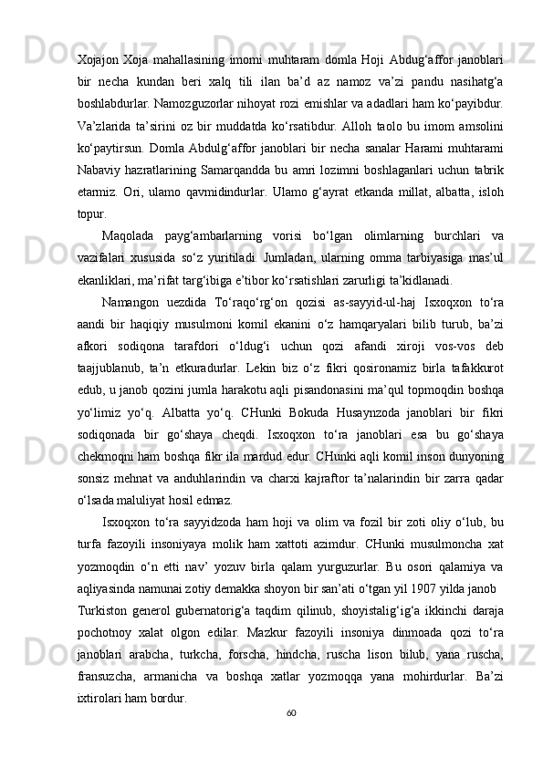 Xojajon   Xoja   mahallasining   imomi   muhtaram   domla   Hoji   Abdug‘affor   janoblari
bir   necha   kundan   beri   xalq   tili   ilan   ba’d   az   namoz   va’zi   pandu   nasihatg‘a
boshlabdurlar. Namozguzorlar nihoyat rozi emishlar va adadlari ham ko‘payibdur.
Va’zlarida   ta’sirini   oz   bir   muddatda   ko‘rsatibdur.   Alloh   taolo   bu   imom   amsolini
ko‘paytirsun.   Domla   Abdulg‘affor   janoblari   bir   necha   sanalar   Harami   muhtarami
Nabaviy   hazratlarining   Samarqandda   bu   amri   lozimni   boshlaganlari   uchun   tabrik
etarmiz.   Ori,   ulamo   qavmidindurlar.   Ulamo   g‘ayrat   etkanda   millat,   albatta,   isloh
topur. 
Maqolada   payg‘ambarlarning   vorisi   bo‘lgan   olimlarning   burchlari   va
vazifalari   xususida   so‘z   yuritiladi.   Jumladan,   ularning   omma   tarbiyasiga   mas’ul
ekanliklari, ma’rifat targ‘ibiga e’tibor ko‘rsatishlari zarurligi ta’kidlanadi.  
Namangon   uezdida   To‘raqo‘rg‘on   qozisi   as-sayyid-ul-haj   Isxoqxon   to‘ra
aandi   bir   haqiqiy   musulmoni   komil   ekanini   o‘z   hamqaryalari   bilib   turub,   ba’zi
afkori   sodiqona   tarafdori   o‘ldug‘i   uchun   qozi   afandi   xiroji   vos-vos   deb
taajjublanub,   ta’n   etkuradurlar.   Lekin   biz   o‘z   fikri   qosironamiz   birla   tafakkurot
edub, u janob qozini jumla harakotu aqli pisandonasini ma’qul topmoqdin boshqa
yo‘limiz   yo‘q.   Albatta   yo‘q.   CHunki   Bokuda   Husaynzoda   janoblari   bir   fikri
sodiqonada   bir   go‘shaya   cheqdi.   Isxoqxon   to‘ra   janoblari   esa   bu   go‘shaya
chekmoqni ham boshqa fikr ila mardud edur. CHunki aqli komil inson dunyoning
sonsiz   mehnat   va   anduhlarindin   va   charxi   kajraftor   ta’nalarindin   bir   zarra   qadar
o‘lsada maluliyat hosil edmaz. 
Isxoqxon   to‘ra   sayyidzoda   ham   hoji   va   olim   va   fozil   bir   zoti   oliy   o‘lub,   bu
turfa   fazoyili   insoniyaya   molik   ham   xattoti   azimdur.   CHunki   musulmoncha   xat
yozmoqdin   o‘n   etti   nav’   yozuv   birla   qalam   yurguzurlar.   Bu   osori   qalamiya   va
aqliyasinda namunai zotiy demakka shoyon bir san’ati o‘tgan yil 1907 yilda janob 
Turkiston   generol   gubernatorig‘a   taqdim   qilinub,   shoyistalig‘ig‘a   ikkinchi   daraja
pochotnoy   xalat   olgon   edilar.   Mazkur   fazoyili   insoniya   dinmoada   qozi   to‘ra
janoblari   arabcha,   turkcha,   forscha,   hindcha,   ruscha   lison   bilub,   yana   ruscha,
fransuzcha,   armanicha   va   boshqa   xatlar   yozmoqqa   yana   mohirdurlar.   Ba’zi
ixtirolari ham bordur. 
60  
  