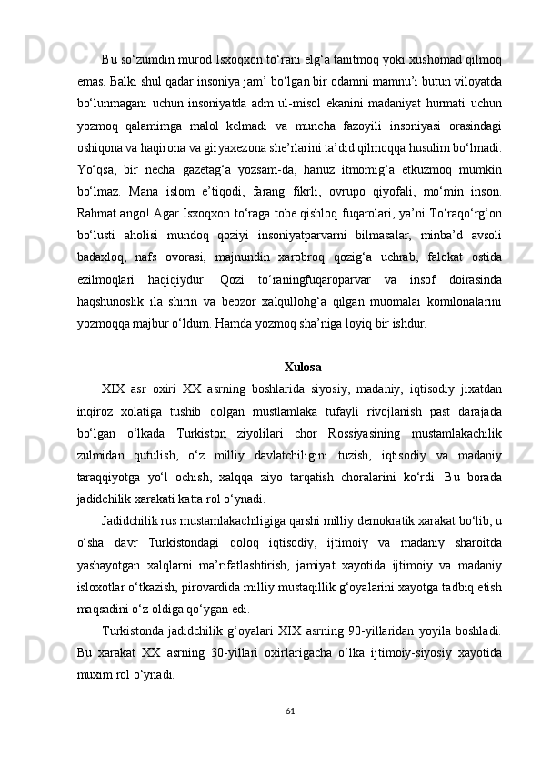 Bu so‘zumdin murod Isxoqxon to‘rani elg‘a tanitmoq yoki xushomad qilmoq
emas. Balki shul qadar insoniya jam’ bo‘lgan bir odamni mamnu’i butun viloyatda
bo‘lunmagani   uchun   insoniyatda   adm   ul-misol   ekanini   madaniyat   hurmati   uchun
yozmoq   qalamimga   malol   kelmadi   va   muncha   fazoyili   insoniyasi   orasindagi
oshiqona va haqirona va giryaxezona she’rlarini ta’did qilmoqqa husulim bo‘lmadi.
Yo‘qsa,   bir   necha   gazetag‘a   yozsam-da,   hanuz   itmomig‘a   etkuzmoq   mumkin
bo‘lmaz.   Mana   islom   e’tiqodi,   farang   fikrli,   ovrupo   qiyofali,   mo‘min   inson.
Rahmat ango! Agar Isxoqxon to‘raga tobe qishloq fuqarolari, ya’ni To‘raqo‘rg‘on
bo‘lusti   aholisi   mundoq   qoziyi   insoniyatparvarni   bilmasalar,   minba’d   avsoli
badaxloq,   nafs   ovorasi,   majnundin   xarobroq   qozig‘a   uchrab,   falokat   ostida
ezilmoqlari   haqiqiydur.   Qozi   to‘raningfuqaroparvar   va   insof   doirasinda
haqshunoslik   ila   shirin   va   beozor   xalqullohg‘a   qilgan   muomalai   komilonalarini
yozmoqqa majbur o‘ldum. Hamda yozmoq sha’niga loyiq bir ishdur. 
 
Xulosa  
XIX   asr   oxiri   XX   asrning   boshlarida   siyosiy,   madaniy,   iqtisodiy   jixatdan
inqiroz   xolatiga   tushib   qolgan   mustlamlaka   tufayli   rivojlanish   past   darajada
bo‘lgan   o‘lkada   Turkiston   ziyolilari   chor   Rossiyasining   mustamlakachilik
zulmidan   qutulish,   o‘z   milliy   davlatchiligini   tuzish,   iqtisodiy   va   madaniy
taraqqiyotga   yo‘l   ochish,   xalqqa   ziyo   tarqatish   choralarini   ko‘rdi.   Bu   borada
jadidchilik xarakati katta rol o‘ynadi. 
Jadidchilik rus mustamlakachiligiga qarshi milliy demokratik xarakat bo‘lib, u
o‘sha   davr   Turkistondagi   qoloq   iqtisodiy,   ijtimoiy   va   madaniy   sharoitda
yashayotgan   xalqlarni   ma’rifatlashtirish,   jamiyat   xayotida   ijtimoiy   va   madaniy
isloxotlar o‘tkazish, pirovardida milliy mustaqillik g‘oyalarini xayotga tadbiq etish
maqsadini o‘z oldiga qo‘ygan edi. 
Turkistonda   jadidchilik   g‘oyalari   XIX   asrning   90-yillaridan   yoyila   boshladi.
Bu   xarakat   XX   asrning   30-yillari   oxirlarigacha   o‘lka   ijtimoiy-siyosiy   xayotida
muxim rol o‘ynadi. 
61  
  