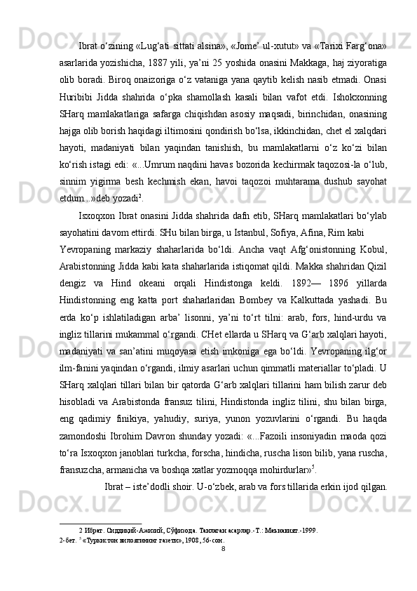 Ibrat o‘zining «Lug‘ati sittati alsina», «Jome’ ul-xutut» va «Tarixi Farg‘ona»
asarlarida yozishicha, 1887 yili, ya’ni 25 yoshida onasini Makkaga, haj ziyoratiga
olib boradi. Biroq onaizoriga o‘z vataniga yana qaytib kelish nasib etmadi. Onasi
Huribibi   Jidda   shahrida   o‘pka   shamollash   kasali   bilan   vafot   etdi.   Ishokxonning
SHarq   mamlakatlariga   safarga   chiqishdan   asosiy   maqsadi,   birinchidan,   onasining
hajga olib borish haqidagi iltimosini qondirish bo‘lsa, ikkinchidan, chet el xalqdari
hayoti,   madaniyati   bilan   yaqindan   tanishish,   bu   mamlakatlarni   o‘z   ko‘zi   bilan
ko‘rish istagi edi: «...Umrum naqdini havas bozorida kechirmak taqozosi-la o‘lub,
sinnim   yigirma   besh   kechmish   ekan,   havoi   taqozoi   muhtarama   dushub   sayohat
etdum...»deb yozadi 2
. 
Isxoqxon Ibrat onasini  Jidda shahrida dafn etib, SHarq mamlakatlari bo‘ylab
sayohatini davom ettirdi. SHu bilan birga, u Istanbul, Sofiya, Afina, Rim kabi 
Yevropaning   markaziy   shaharlarida   bo‘ldi.   Ancha   vaqt   Afg‘onistonning   Kobul,
Arabistonning Jidda kabi kata shaharlarida istiqomat qildi. Makka shahridan Qizil
dengiz   va   Hind   okeani   orqali   Hindistonga   keldi.   1892—   1896   yillarda
Hindistonning   eng   katta   port   shaharlaridan   Bombey   va   Kalkuttada   yashadi.   Bu
erda   ko‘p   ishlatiladigan   arba’   lisonni,   ya’ni   to‘rt   tilni:   arab,   fors,   hind-urdu   va
ingliz tillarini mukammal o‘rgandi. CHet ellarda u SHarq va G‘arb xalqlari hayoti,
madaniyati   va   san’atini   muqoyasa   etish   imkoniga   ega   bo‘ldi.   Yevropaning   ilg‘or
ilm-fanini yaqindan o‘rgandi, ilmiy asarlari uchun qimmatli materiallar to‘pladi. U
SHarq xalqlari tillari bilan bir qatorda G‘arb xalqlari tillarini ham bilish zarur deb
hisobladi   va   Arabistonda   fransuz   tilini,   Hindistonda   ingliz   tilini,   shu   bilan   birga,
eng   qadimiy   finikiya,   yahudiy,   suriya,   yunon   yozuvlarini   o‘rgandi.   Bu   haqda
zamondoshi   Ibrohim   Davron   shunday   yozadi:   «...Fazoili   insoniyadin   maoda   qozi
to‘ra Isxoqxon   janoblari turkcha, forscha, hindicha, ruscha lison bilib, yana ruscha,
fransuzcha, armanicha va boshqa xatlar yozmoqqa mohirdurlar» 5
. 
Ibrat – iste’dodli shoir. U-o‘zbek, arab va fors tillarida erkin ijod qilgan. 
2  Ибрат. Сиддиқий-Ажизий, Сўфизода. Танлаган асарлар.-Т.: Маънавият.-1999.  
2-бет.  5
 «Туркистон вилоятининг газети», 1908, 56-сон. 
8  
  