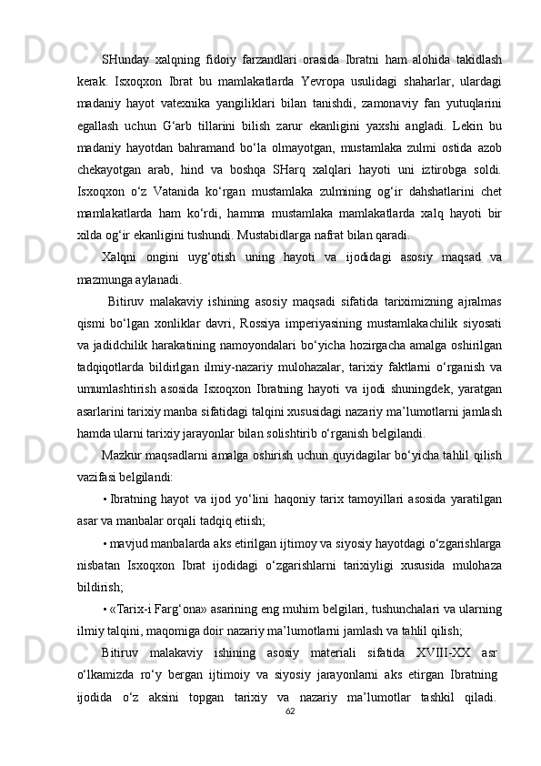 SHunday   xalqning   fidoiy   farzandlari   orasida   Ibratni   ham   alohida   takidlash
kerak.   Isxoqxon   Ibrat   bu   mamlakatlarda   Yevropa   usulidagi   shaharlar,   ulardagi
madaniy   hayot   vatexnika   yangiliklari   bilan   tanishdi,   zamonaviy   fan   yutuqlarini
egallash   uchun   G‘arb   tillarini   bilish   zarur   ekanligini   yaxshi   angladi.   Lekin   bu
madaniy   hayotdan   bahramand   bo‘la   olmayotgan,   mustamlaka   zulmi   ostida   azob
chekayotgan   arab,   hind   va   boshqa   SHarq   xalqlari   hayoti   uni   iztirobga   soldi.
Isxoqxon   o‘z   Vatanida   ko‘rgan   mustamlaka   zulmining   og‘ir   dahshatlarini   chet
mamlakatlarda   ham   ko‘rdi,   hamma   mustamlaka   mamlakatlarda   xalq   hayoti   bir
xilda og‘ir ekanligini tushundi. Mustabidlarga nafrat bilan qaradi. 
Xalqni   ongini   uyg‘otish   uning   hayoti   va   ijodidagi   asosiy   maqsad   va
mazmunga aylanadi. 
  Bitiruv   malakaviy   ishining   asosiy   maqsadi   sifatida   tariximizning   ajralmas
qismi   bo‘lgan   xonliklar   davri,   Rossiya   imperiyasining   mustamlakachilik   siyosati
va jadidchilik harakatining namoyondalari  bo‘yicha hozirgacha  amalga oshirilgan
tadqiqotlarda   bildirlgan   ilmiy-nazariy   mulohazalar,   tarixiy   faktlarni   o‘rganish   va
umumlashtirish   asosida   Isxoqxon   Ibratning   hayoti   va   ijodi   shuningdek,   yaratgan
asarlarini tarixiy manba sifatidagi talqini xususidagi nazariy ma’lumotlarni jamlash
hamda ularni tarixiy jarayonlar bilan solishtirib o‘rganish belgilandi. 
Mazkur maqsadlarni amalga oshirish uchun quyidagilar bo‘yicha tahlil qilish
vazifasi belgilandi: 
• Ibratning   hayot   va   ijod   yo‘lini   haqoniy   tarix   tamoyillari   asosida   yaratilgan
asar va manbalar orqali tadqiq etiish; 
• mavjud manbalarda aks etirilgan ijtimoy va siyosiy hayotdagi o‘zgarishlarga
nisbatan   Isxoqxon   Ibrat   ijodidagi   o‘zgarishlarni   tarixiyligi   xususida   mulohaza
bildirish; 
• «Tarix-i Farg‘ona»   asarining eng muhim belgilari, tushunchalari va ularning
ilmiy talqini, maqomiga doir nazariy ma’lumotlarni jamlash va tahlil qilish; 
Bitiruv   malakaviy   ishining   asosiy   materiali   sifatida   XVIII-XX   asr
o‘lkamizda   ro‘y   bergan   ijtimoiy   va   siyosiy   jarayonlarni   aks   etirgan   Ibratning
ijodida   o‘z   aksini   topgan   tarixiy   va   nazariy   ma’lumotlar   tashkil   qiladi.
62  
  