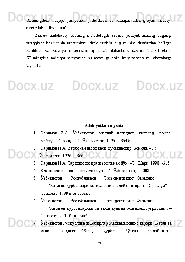 SHuningdek,   tadqiqot   jarayonida   jadidchilik   va   vatanparvarlik   g‘oyasi   amaliy
asos sifatida foydalanildi. 
Bitiruv   malakaviy   ishining   metodologik   asosini   jamiyatimizning   bugungi
taraqqiyot   bosqichida   tariximizni   idrok   etishda   eng   muhim   davrlardan   bo‘lgan
xonliklar   va   Rossiya   imperiyasining   mustamlakachilik   davrini   tashkil   etadi.
SHuningdek,   tadqiqot   jarayonida   bu   mavzuga   doir   ilmiy-nazariy   mulohazalarga
tayanildi. 
 
 
 
 
 
 
 
Adabiyotlar ro‘yxati 
1. Каримов   И.А.   Ўзбекистон:   миллий   истиқлол,   иқтисод,   сиёсат,
мафкура. 1-жилд. –Т.: Ўзбекистон, 1996. – 364 б. 
2. Каримов И.А. Ватан саждагоҳ каби муқаддасдир. 3-жилд. –Т.:    
Ўзбекистон, 1996. – 366 б. 
3. Каримов И.А. Тарихий хотирасиз келажак йўқ. –Т.: Шарқ, 1998. -31б.
4. Юксак маънавият – енгилмас куч. –Т.: Ўзбекистон,    208. 
5. Ўзбекистон  Республикаси  Президентининг  Фармони  
“Қатағон қурбонлари хотирасини абадийлаштириш тўғрисида”. –
Тошкент, 1999 йил 12 май. 
6. Ўзбекистон  Республикаси  Президентининг  Фармони  
“Қатағон  қурбонларини  ёд   этиш  кунини  белгилаш   тўғрисида”.   –
Тошкент, 201 йил 1 май. 
7. Ўзбекистон Республикаси Вазирлар Маҳкамасининг қарори “Ватан ва
халқ  озодлиги  йўлида  қурбон  бўлган  фидойилар  
63  
  