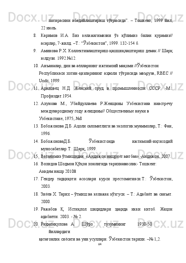 хотирасини   абадийлаштириш   тўғрисида”.   –   Тошкент,   1999   йил,
22 июль. 
8. Каримов   И.А.   Биз   келажагимизни   ўз   қўлимиз   билан   қурамиз//
асарлар, 7-жилд. –Т.: “Ўзбекистон”, 1999. 132-154 б. 
9. Аминова Р.Х. Коллективлаштириш-қашшоқлаштириш демак // Шарқ
юлдузи. 1992 №12. 
10. Анъаналар, дин ва аёлларнинг ижтимоий мақоми //Ўзбекистон 
Республикаси   хотин-қизларининг   аҳволи   тўғрисида   маъруза,   RBEC   //
Undz, 1999. 
11. Араловец   Н.Д.   Женский   труд   в   промышленности   СССР.   -М.:
Профиздат.1954. 
12. Ахунова   М.,   Убайдуллаева   Р.Женщины   Узбекистана   навстречу
международному году женщины// Общественные науки в 
Узбекистане, 1975, №8 
13. Бобожонова Д.Б. Аҳоли саломатлиги ва экологик муаммолар, Т.: Фан,
1996. 
14. БобожоноваД.Б.   Ўзбекистонда   ижтимоий-иқтисодий
муносабатлар.Т.: Шарқ, 1999. 
15. Ватанимиз ўтмишидан. «Андижон нашриёт матбаа» -Андижон, 207. 
16. Вохидов Шодмон Қўқон хонлигида тарихнавислик- Тошкент:   
Академ нашр 2010й 
17. Гендер   тадқиқоти   асослари   курси   хрестоматияси.Т.:   Ўзбекистон,
203. 
18. Зиёев Х. Тарих – ўтмиш ва келажак кўзгуси. – Т.: Адабиёт ва санъат.
200. 
19. Ражабов   Қ.   Истиқлол   шаҳидлари   ҳақида   икки   китоб.   Жаҳон
адабиёти. 203. - № 2. 
20. Раҳмонқулова  А.  Шўро  тузумининг  1930-50  
йиллардаги     
қатағонлик сиёсати ва уни усуллари. Ўзбекистон тарихи. –№ 1,2.  
64  
  