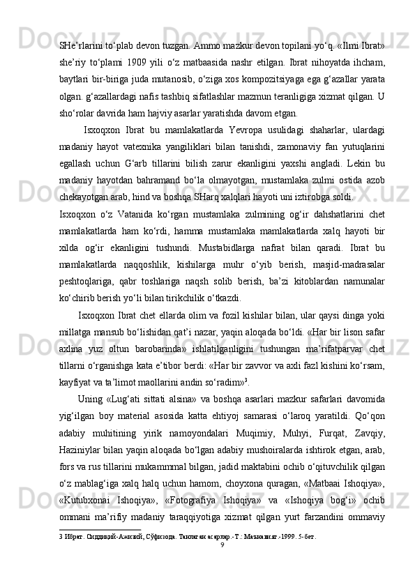 SHe’rlarini to‘plab devon tuzgan. Ammo mazkur devon topilani yo‘q. «Ilmi Ibrat»
she’riy   to‘plami   1909   yili   o‘z   matbaasida   nashr   etilgan.   Ibrat   nihoyatda   ihcham,
baytlari bir-biriga juda mutanosib, o‘ziga xos kompozitsiyaga ega g‘azallar yarata
olgan. g‘azallardagi nafis tashbiq sifatlashlar mazmun teranligiga xizmat qilgan. U
sho‘rolar davrida ham hajviy asarlar yaratishda davom etgan. 
  Isxoqxon   Ibrat   bu   mamlakatlarda   Yevropa   usulidagi   shaharlar,   ulardagi
madaniy   hayot   vatexnika   yangiliklari   bilan   tanishdi,   zamonaviy   fan   yutuqlarini
egallash   uchun   G‘arb   tillarini   bilish   zarur   ekanligini   yaxshi   angladi.   Lekin   bu
madaniy   hayotdan   bahramand   bo‘la   olmayotgan,   mustamlaka   zulmi   ostida   azob
chekayotgan arab, hind va boshqa SHarq xalqlari hayoti uni iztirobga soldi. 
Isxoqxon   o‘z   Vatanida   ko‘rgan   mustamlaka   zulmining   og‘ir   dahshatlarini   chet
mamlakatlarda   ham   ko‘rdi,   hamma   mustamlaka   mamlakatlarda   xalq   hayoti   bir
xilda   og‘ir   ekanligini   tushundi.   Mustabidlarga   nafrat   bilan   qaradi.   Ibrat   bu
mamlakatlarda   naqqoshlik,   kishilarga   muhr   o‘yib   berish,   masjid-madrasalar
peshtoqlariga,   qabr   toshlariga   naqsh   solib   berish,   ba’zi   kitoblardan   namunalar
ko‘chirib berish yo‘li bilan tirikchilik o‘tkazdi. 
Isxoqxon Ibrat chet ellarda olim va fozil kishilar bilan, ular qaysi dinga yoki
millatga mansub bo‘lishidan qat’i nazar, yaqin aloqada bo‘ldi. «Har bir lison safar
axlina   yuz   oltun   barobarinda»   ishlatilganligini   tushungan   ma’rifatparvar   chet
tillarni o‘rganishga kata e’tibor berdi: «Har bir zavvor va axli fazl kishini ko‘rsam,
kayfiyat va ta’limot maollarini andin so‘radim» 3
. 
Uning   «Lug‘ati   sittati   alsina»   va   boshqa   asarlari   mazkur   safarlari   davomida
yig‘ilgan   boy   material   asosida   katta   ehtiyoj   samarasi   o‘laroq   yaratildi.   Qo‘qon
adabiy   muhitining   yirik   namoyondalari   Muqimiy,   Muhyi,   Furqat,   Zavqiy,
Haziniylar bilan yaqin aloqada bo‘lgan adabiy mushoiralarda ishtirok etgan, arab,
fors va rus tillarini mukammmal bilgan, jadid maktabini ochib o‘qituvchilik qilgan
o‘z  mablag‘iga xalq  halq  uchun hamom,  choyxona  quragan,  «Matbaai  Ishoqiya»,
«Kutubxonai   Ishoqiya»,   «Fotografiya   Ishoqiya»   va   «Ishoqiya   bog‘i»   ochib
ommani   ma’rifiy   madaniy   taraqqiyotiga   xizmat   qilgan   yurt   farzandini   ommaviy
3  Ибрат. Сиддиқий-Ажизий, Сўфизода. Танлаган асарлар.-Т.: Маънавият.-1999. 5-бет. 
9  
  