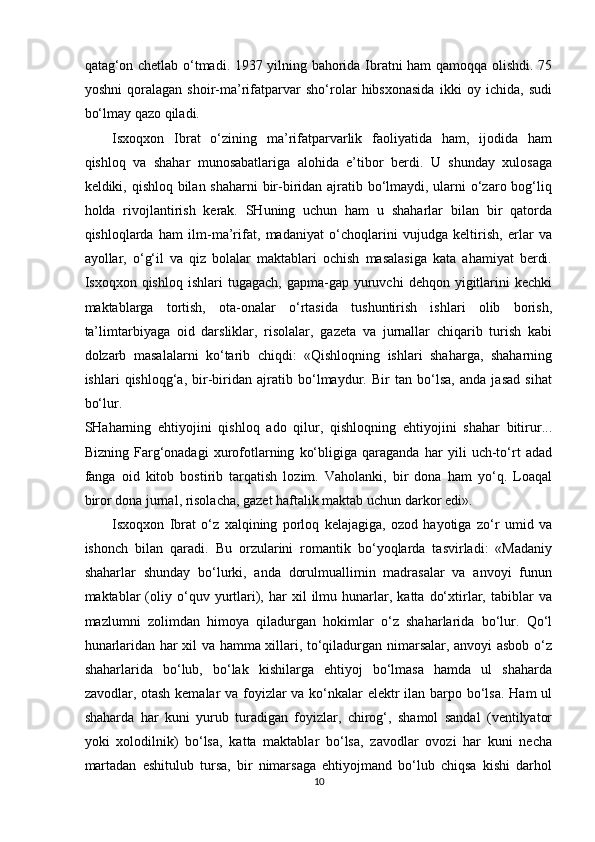 qatag‘on chetlab o‘tmadi. 1937 yilning bahorida Ibratni ham qamoqqa olishdi. 75
yoshni   qoralagan   shoir-ma’rifatparvar   sho‘rolar   hibsxonasida   ikki   oy   ichida,   sudi
bo‘lmay qazo qiladi. 
Isxoqxon   Ibrat   o‘zining   ma’rifatparvarlik   faoliyatida   ham,   ijodida   ham
qishloq   va   shahar   munosabatlariga   alohida   e’tibor   berdi.   U   shunday   xulosaga
keldiki, qishloq bilan shaharni  bir-biridan ajratib bo‘lmaydi, ularni o‘zaro bog‘liq
holda   rivojlantirish   kerak.   SHuning   uchun   ham   u   shaharlar   bilan   bir   qatorda
qishloqlarda   ham   ilm-ma’rifat,   madaniyat   o‘choqlarini   vujudga   keltirish,   erlar   va
ayollar,   o‘g‘il   va   qiz   bolalar   maktablari   ochish   masalasiga   kata   ahamiyat   berdi.
Isxoqxon  qishloq  ishlari  tugagach,   gapma-gap   yuruvchi  dehqon  yigitlarini   kechki
maktablarga   tortish,   ota-onalar   o‘rtasida   tushuntirish   ishlari   olib   borish,
ta’limtarbiyaga   oid   darsliklar,   risolalar,   gazeta   va   jurnallar   chiqarib   turish   kabi
dolzarb   masalalarni   ko‘tarib   chiqdi:   «Qishloqning   ishlari   shaharga,   shaharning
ishlari   qishloqg‘a,   bir-biridan   ajratib   bo‘lmaydur.   Bir   tan   bo‘lsa,   anda   jasad   sihat
bo‘lur. 
SHaharning   ehtiyojini   qishloq   ado   qilur,   qishloqning   ehtiyojini   shahar   bitirur...
Bizning   Farg‘onadagi   xurofotlarning   ko‘bligiga   qaraganda   har   yili   uch-to‘rt   adad
fanga   oid   kitob   bostirib   tarqatish   lozim.   Vaholanki,   bir   dona   ham   yo‘q.   Loaqal
biror dona jurnal, risolacha, gazet haftalik maktab uchun darkor edi». 
Isxoqxon   Ibrat   o‘z   xalqining   porloq   kelajagiga,   ozod   hayotiga   zo‘r   umid   va
ishonch   bilan   qaradi.   Bu   orzularini   romantik   bo‘yoqlarda   tasvirladi:   «Madaniy
shaharlar   shunday   bo‘lurki,   anda   dorulmuallimin   madrasalar   va   anvoyi   funun
maktablar   (oliy  o‘quv  yurtlari),  har   xil   ilmu  hunarlar,  katta   do‘xtirlar,   tabiblar   va
mazlumni   zolimdan   himoya   qiladurgan   hokimlar   o‘z   shaharlarida   bo‘lur.   Qo‘l
hunarlaridan har xil va hamma xillari, to‘qiladurgan nimarsalar, anvoyi asbob o‘z
shaharlarida   bo‘lub,   bo‘lak   kishilarga   ehtiyoj   bo‘lmasa   hamda   ul   shaharda
zavodlar, otash kemalar  va foyizlar va ko‘nkalar  elektr  ilan barpo bo‘lsa.  Ham  ul
shaharda   har   kuni   yurub   turadigan   foyizlar,   chirog‘,   shamol   sandal   (ventilyator
yoki   xolodilnik)   bo‘lsa,   katta   maktablar   bo‘lsa,   zavodlar   ovozi   har   kuni   necha
martadan   eshitulub   tursa,   bir   nimarsaga   ehtiyojmand   bo‘lub   chiqsa   kishi   darhol
10  
  