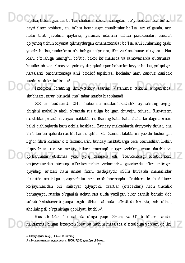 topilsa, tilfonogramlar bo‘lsa, shaharlar ozoda, changdan, bo‘yi baddan toza bo‘lsa,
qaysi   ilmni   xohlasa,   ani   ta’lim   beradurgan   muallimlar   bo‘lsa,   arz   qilganda,   arzi
holni   bilib   javobini   qaytarsa,   yaramas   odamlar   uchun   jazoxonalar,   omonat
qo‘ymoq uchun xiyonat qilmaydurgan omanatxonalar bo‘lsa, ahli ilmlarning qadri
yaxshi   bo‘lsa,   nodonlarni   o‘z  holiga qo‘ymasa,  fikr   va ilmu  hunar   o‘rgatsa...  Har
kishi   o‘z   ishiga   mashg‘ul   bo‘lub,   bekor   ko‘chalarda   va   samovarlarda   o‘lturmasa,
kasallar oh-zor qilmay va yotmay iloj qiladurgan hakimlar tayyor bo‘lsa, yo‘qotgan
narsalarni   omonatxonaga   ahli   bexilof   topshirsa,   kechalar   ham   kunduz   kunidek
savdo-sotikdar bo‘lsa...» 4
. 
Isxoqxon   Ibratning   ilmiy-tarixiy   asarlari   Vatanimiz   tarixini   o‘rganishda,
shubhasiz, zarur, birinchi, mo‘‘tabar manba hisoblanadi. 
XX   asr   boshlarida   CHor   hukumati   mustamlakachilik   siyosatining   avjiga
chiqishi   mahalliy   aholi   o‘rtasida   rus   tiliga   bo‘lgan   ehtiyojni   oshirdi.   Rus-tuzem
maktablari, «usuli savtiya» maktablari o‘lkaning katta-katta shaharlaridagina emas,
balki qishloqlarda ham ochila boshladi.   Bunday maktablarda dunyoviy fanlar, ona
tili bilan bir qatorda rus tili ham o‘qitilar edi. Zamon talablarini yaxshi tushungan
ilg‘or  fikrli   kishilar  o‘z farzandlarini  bunday  maktablarga bera  boshladilar. Lekin
o‘quvchilar,   rus   va   xorijiy   tillarni   mustaqil   o‘rganuvchilar   uchun   darslik   va
qo‘llanmalar   etishmas   yoki   yo‘q   darajada   edi.   Toshkentdagi   kitobdo‘koni
xo‘jayinlaridan   birining   «Turkestanskie   vedomosti»   gazetasida   e’lon   qilingan
quyidagi   so‘zlari   ham   ushbu   fikrni   tasdiqlaydi:   «SHu   kunlarda   shaharliklar
o‘rtasida   rus   tiliga   qiziquvchilar   soni   ortib   bormoqda.   Toshkent   kitob   do‘koni
xo‘jayinlaridan   biri   shikoyat   qilyaptiki,   «sartlar   (o‘zbeklar,)   hech   tinchlik
bermayapti,   ruscha   o‘rganish   uchun   sart   tilida   yozilgan   biror   darslik   bormi»   deb
so‘rab   kelishaverib   jonga   tegdi.   SHuni   alohida   ta’kidlash   kerakki,   erli   o‘troq
aholining til o‘rganishga qobiliyati kuchli» 5
. 
Rus   tili   bilan   bir   qatorda   o‘nga   yaqin   SHarq   va   G‘arb   tillarini   ancha
mukammal bilgan Isxoqxon Ibrat bu muhim masalada o‘z xalqiga yordam qo‘lini
4  Юқоридаги асар, 113—114-бетлар. 
5  «Туркестанские ведомости», 19, 7(20) декабрь, 98-сон. 
11  
  