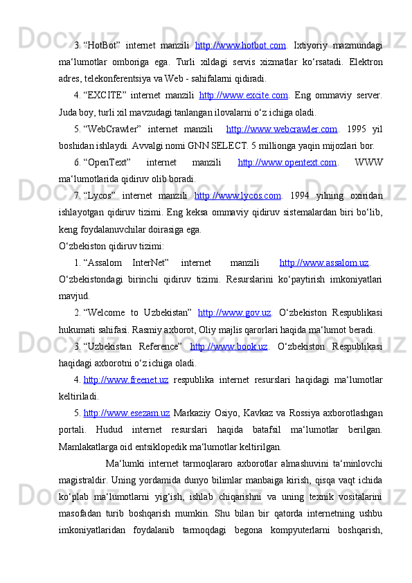 3. “HotBot”   internet   manzili   http://www.hotbot.com .   Ixtiyoriy   mazmundagi
ma‘lumotlar   omboriga   ega.   Turli   xildagi   servis   xizmatlar   ko‘rsatadi.   Elektron
adres, tele konferentsiya va Web - sahifalarni qidiradi. 
4. “EXCITE”   internet   manzili   http://www.excite.com .   Eng   ommaviy   server.
Juda boy, turli xil mavzudagi tanlangan ilovalarni o‘z ichiga oladi. 
5. “WebCrawler”   internet   manzili     http://www.webcrawler.com .   1995   yil
boshidan ishlaydi. Avvalgi nomi GNN SELECT. 5 millionga yaqin mijozlari bor. 
6. “OpenText”   internet   manzili   http://www.opentext.com .   WWW
ma‘lumotlarida qidiruv olib boradi. 
7. “Lycos”   internet   manzili   http://www.lycos.com .   1994   yilning   oxiridan
ishlayotgan   qidiruv   tizimi.  Eng  keksa   ommaviy   qidiruv   sistemalardan   biri   bo‘lib,
keng foydalanuvchilar doirasiga ega. 
O‘zbekiston qidiruv tizimi: 
1. “Assalom  InterNet”  internet  manzili  http://www.assalom.uz .  
O‘zbekistondagi   birinchi   qidiruv   tizimi.   Resurslarini   ko‘paytirish   imkoniyatlari
mavjud. 
2. “Welcome   to   Uzbekistan”   http://www.gov.uz .   O‘zbekiston   Respublikasi
hukumati sahifasi. Rasmiy axborot, Oliy majlis qarorlari haqida ma‘lumot beradi. 
3. “Uzbekistan   Reference”   http://www.book.uz .   O‘zbekiston   Respublikasi
haqidagi axborotni o‘z ichiga oladi. 
4. http://www.freenet.uz      respublika   internet   resurslari   haqidagi   ma‘lumotlar
keltiriladi. 
5. http://www.esezam.uz      Markaziy   Osiyo,   Kavkaz   va   Rossiya   axborotlashgan
portali.   Hudud   internet   resurslari   haqida   batafsil   ma‘lumotlar   berilgan.
Mamlakatlarga oid entsiklopedik ma‘lumotlar keltirilgan. 
                      Ma‘lumki   internet   tarmoqlararo   axborotlar   almashuvini   ta‘minlovchi
magistraldir.  Uning yordamida  dunyo bilimlar   manbaiga  kirish,  qisqa  vaqt   ichida
ko‘plab   ma‘lu motlarni   yig‘ish,   ishlab   chiqarishni   va   uning   texnik   vositalarini
masofadan   turib   boshqarish   mumkin.   Shu   bilan   bir   qatorda   internetning   ushbu
imkoniyatlaridan   foydalanib   tarmoqdagi   begona   kompyuterlarni   boshqarish,