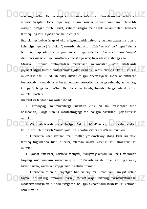 ularning ma‘lumotlar bazasiga kirish, nusxa ko‘chirish, g‘arazli maqsadda turli xil
viruslar   tarqatish   kabi   noqonuniy   ishlarni   amalga   oshirish   mumkin.   Internetda
mavjud   bo‘lgan   ushbu   xavf,   axborotlashgan   xavfsizlik   muammolari   bevosita
tarmoqning xususiyatlaridan kelib chiqadi.  
Biz   oldingi   boblarda   qayd   etib   o‘tganimizdek   ixtiyoriy   tarmoq   xizmatini   o‘zaro
kelishilgan qoida ("protokol")  asosida  ishlovchi juftlik "server" va "mijoz" dastur
ta‘minoti   bajaradi.   Ushbu   protokollar   miqyosida   ham   "ser ver",   ham   "mijoz"
dasturlari ruxsat etilgan amallarni (operatsiyalarni) bajarish vositalariga ega.  
Masalan,   internet   protokolidagi   formatlash   komandalari,   Web   sahifalarda
joylashtirilgan tovush, videoanimatsiyalar va har xil aktiv ob‘ektlar ko‘rinishidagi
mikrodasturlar.   Xuddi   shunday   ruxsat   etilgan   operatsiyalar,   aktiv   ob‘ektlardan
foydalanib internetda ba‘zi bir noqonuniy harakatlarni amalga oshirish, tarmoqdagi
kompyuterlarga   va   ma‘lumotlar   bazasiga   kirish,   hamda   ularga   tahdid   solish
mumkin bo‘ladi. 
Bu xavf va tahdid nimalardan iborat: 
1. Tarmoqdagi   kompyuterlarga   ruxsatsiz   kirish   va   uni   masofadan   turib
boshqarish,   ularga   sizning   manfaatingizga   zid   bo‘lgan   dasturlarni   joylashtirish
mumkin. 
2. Web   sahifalarda   joylashtirilgan   "aktiv   ob‘ekt"lar   agressiv   dastur   kodlari
bo‘lib, siz uchun xavfli "vi rus" yoki josus dastur vazifasini o‘tashi mumkin. 
3. Internetda   uzatilayotgan   ma‘lumotlar   yo‘l-yo‘lakay   aloqa   kanallari   yoki
tarmoq   tugunlarida   tutib   olinishi,   ulardan   nusxa   ko‘chirilishi,   almashtirilishi
mumkin. 
4. Davlat   muassasi,   korxona   faoliyati,   moliyaviy   ahvoli   va   uning   xodimlari
haqidagi  ma‘lumotlarni  raz vedka qilishi, o‘g‘irlashi  va  shu orqali  sizning shaxsiy
hayotingizga, korxona rivojiga tahdid solishi mumkin. 
5. Internetda   e‘lon   qilinayotgan   har   qanday   ma‘lumot   ham   jamiyat   uchun
foydali   bo‘lmasligi   mumkin.   Ya‘ni,   internet   orqali   bizning   ma‘naviyatimizga,
madaniyatimizga   va   e‘tiqodimizga   zid   bo‘lgan   axborotlarni   kirib   kelish   ehtimoli
ham mavjud.