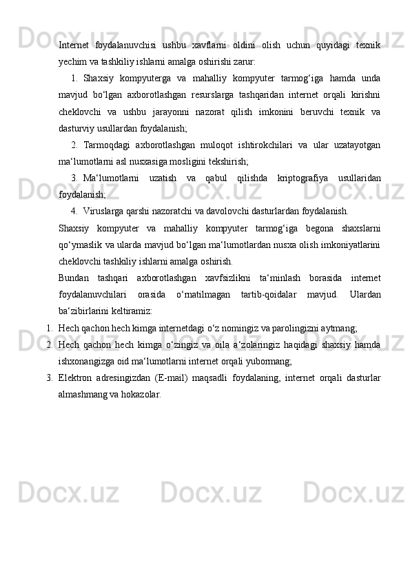 Internet   foydalanuvchisi   ushbu   xavflarni   oldini   olish   uchun   quyidagi   texnik
yechim va tashkiliy ishlarni amalga oshirishi zarur: 
1. Shaxsiy   kompyuterga   va   mahalliy   kompyuter   tarmog‘iga   hamda   unda
mavjud   bo‘lgan   axborotlashgan   resurslarga   tashqaridan   internet   orqali   kirishni
cheklovchi   va   ushbu   jarayonni   nazorat   qilish   imkonini   beruvchi   texnik   va
dasturviy usullardan foydalanish; 
2. Tarmoqdagi   axborotlashgan   muloqot   ishtirokchilari   va   ular   uzatayotgan
ma‘lumotlarni asl nusxasiga mosligini tekshirish; 
3. Ma‘lumotlarni   uzatish   va   qabul   qilishda   kriptogra fiya   usullaridan
foydalanish; 
4. Viruslarga qarshi nazoratchi va davolovchi dasturlardan foydalanish. 
Shaxsiy   kompyuter   va   mahalliy   kompyuter   tarmog‘iga   begona   shaxslarni
qo‘ymaslik va ularda mavjud bo‘lgan ma‘lumotlardan nusxa olish imkoniyatlarini
cheklovchi tashkiliy ishlarni amalga oshirish. 
Bundan   tashqari   axborotlashgan   xavfsizlikni   ta‘minlash   borasida   internet
foydalanuvchilari   orasida   o‘rnatilmagan   tartib-qoidalar   mavjud.   Ulardan
ba‘zibirlarini keltiramiz: 
1. Hech qachon hech kimga internetdagi o‘z nomingiz va parolingizni aytmang; 
2. Hech   qachon   hech   kimga   o‘zingiz   va   oila   a‘zolaringiz   haqidagi   shaxsiy   hamda
ishxonangizga oid ma‘lumotlarni internet orqali yubormang; 
3. Elektron   adresingizdan   (E-mail)   maqsadli   foydalaning,   internet   orqali   dasturlar
almashmang va hokazolar.