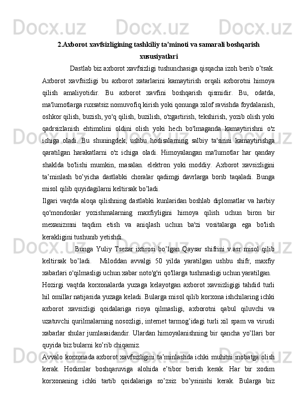 2.Axborot xavfsizligining tashkiliy ta’minoti va samarali boshqarish
xususiyatlari
               Dastlab biz axborot xavfsizligi tushunchasiga qisqacha izoh berib o’tsak.
Axborot   xavfsizligi   bu   axborot   xatarlarini   kamaytirish   orqali   axborotni   himoya
qilish   amaliyotidir.   Bu   axborot   xavfini   boshqarish   qismidir.   Bu,   odatda,
ma'lumotlarga ruxsatsiz nomuvofiq kirish yoki qonunga xilof ravishda foydalanish,
oshkor qilish, buzish, yo'q qilish, buzilish, o'zgartirish, tekshirish, yozib olish yoki
qadrsizlanish   ehtimolini   oldini   olish   yoki   hech   bo'lmaganda   kamaytirishni   o'z
ichiga   oladi.   Bu   shuningdek,   ushbu   hodisalarning   salbiy   ta'sirini   kamaytirishga
qaratilgan   harakatlarni   o'z   ichiga   oladi.   Himoyalangan   ma'lumotlar   har   qanday
shaklda   bo'lishi   mumkin,   masalan.   elektron   yoki   moddiy.   Axborot   xavsizligini
ta’minlash   bo’yicha   dastlabki   choralar   qadimgi   davrlarga   borib   taqaladi.   Bunga
misol qilib quyidagilarni keltirsak bo’ladi. 
Ilgari   vaqtda   aloqa   qilishning   dastlabki   kunlaridan   boshlab   diplomatlar   va   harbiy
qo'mondonlar   yozishmalarning   maxfiyligini   himoya   qilish   uchun   biron   bir
mexanizmni   taqdim   etish   va   aniqlash   uchun   ba'zi   vositalarga   ega   bo'lish
kerakligini tushunib yetishdi. 
                        Bunga   Yuliy   Tsezar   ixtirosi   bo’lgan   Qaysar   shifrini   v.asr   misol   qilib
keltirsak   bo’ladi.     Miloddan   avvalgi   50   yilda   yaratilgan   ushbu   shifr,   maxfiy
xabarlari o'qilmasligi uchun xabar noto'g'ri qo'llarga tushmasligi uchun yaratilgan.
Hozirgi   vaqtda   korxonalarda   yuzaga   kelayotgan   axborot   xavsizligigi   tahdid   turli
hil omillar natijasida yuzaga keladi. Bularga misol qilib korxona ishchilaring ichki
axborot   xavsizligi   qoidalariga   rioya   qilmasligi,   axborotni   qabul   qiluvchi   va
uzatuvchi  qurilmalarning nosozligi, internet  tarmog’idagi  turli xil spam  va virusli
xabarlar   shular   jumlasaidandir.   Ulardan   himoyalanishning   bir   qancha   yo’llari   bor
quyida biz bularni ko’rib chiqamiz. 
Avvalo korxonada axborot xavfsizligini ta’minlashda ichki muhitni inobatga olish
kerak.   Hodimlar   boshqaruviga   alohida   e’tibor   berish   kerak.   Har   bir   xodim
korxonaning   ichki   tartib   qoidalariga   so’zsiz   bo’ysinishi   kerak.   Bularga   biz