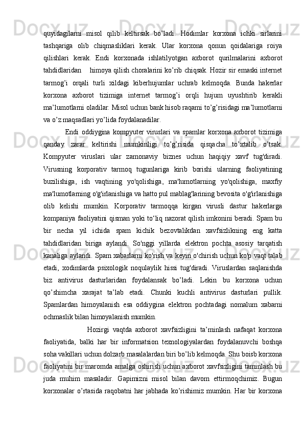 quyidagilarni   misol   qilib   keltirsak   bo’ladi.   Hodimlar   korxona   ichki   sirlarini
tashqariga   olib   chiqmasliklari   kerak.   Ular   korxona   qonun   qoidalariga   roiya
qilishlari   kerak.   Endi   korxonada   ishlatilyotgan   axborot   qurilmalarini   axborot
tahdidlaridan      himoya qilish choralarini ko’rib chiqsak. Hozir sir emaski internet
tarmog’i   orqali   turli   xildagi   kiberhujumlar   uchrab   kelmoqda.   Bunda   hakerlar
korxona   axborot   tizimiga   internet   tarmog’i   orqli   hujum   uyushtirib   kerakli
ma’lumotlarni oladilar. Misol uchun bank hisob raqami to’g’risidagi ma’lumotlarni
va o’z maqsadlari yo’lida foydalanadilar. 
                Endi   oddiygina   kompyuter   viruslari   va   spamlar   korxona   axborot   tizimiga
qanday   zarar   keltirishi   mumkinligi   to’g’risida   qisqacha   to’xtalib   o’tsak.
Kompyuter   viruslari   ular   zamonaviy   biznes   uchun   haqiqiy   xavf   tug'diradi.
Virusning   korporativ   tarmoq   tugunlariga   kirib   borishi   ularning   faoliyatining
buzilishiga,   ish   vaqtining   yo'qolishiga,   ma'lumotlarning   yo'qolishiga,   maxfiy
ma'lumotlarning o'g'irlanishiga va hatto pul mablag'larining bevosita o'g'irlanishiga
olib   kelishi   mumkin.   Korporativ   tarmoqqa   kirgan   virusli   dastur   hakerlarga
kompaniya faoliyatini qisman yoki to‘liq nazorat qilish imkonini beradi. Spam bu
bir   necha   yil   ichida   spam   kichik   bezovtalikdan   xavfsizlikning   eng   katta
tahdidlaridan   biriga   aylandi.   So'nggi   yillarda   elektron   pochta   asosiy   tarqatish
kanaliga aylandi. Spam xabarlarni ko'rish va keyin o'chirish uchun ko'p vaqt talab
etadi,   xodimlarda   psixologik   noqulaylik   hissi   tug'diradi.   Viruslardan   saqlanishda
biz   antivirus   dasturlaridan   foydalansak   bo’ladi.   Lekin   bu   korxona   uchun
qo’shimcha   xarajat   ta’lab   etadi.   Chunki   kuchli   antivirus   dasturlari   pullik.
Spamlardan   himoyalanish   esa   oddiygina   elektron   pochtadagi   nomalum   xabarni
ochmaslik bilan himoyalanish mumkin. 
                        Hozirgi   vaqtda   axborot   xavfsizligini   ta’minlash   nafaqat   korxona
faoliyatida,   balki   har   bir   informatsion   texnologiyalardan   foydalanuvchi   boshqa
soha vakillari uchun dolzarb masalalardan biri bo’lib kelmoqda. Shu boisb korxona
faoliyatini bir maromda amalga oshirish uchun axborot xavfsizligini taminlash bu
juda   muhim   masaladir.   Gapimizni   misol   bilan   davom   ettirmoqchimiz.   Bugun
korxonalar   o’rtasida   raqobatni   har   jabhada   ko’rishimiz   mumkin.   Har   bir   korxona