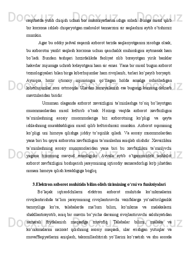 raqobatda yutib chiqish uchun bor imkoniyatlarini ishga soladi. Bunga misol qilib
bir korxona ishlab chiqaryotgan mahsulot tannarxini sir saqlashini aytib o’tishimiz
mumkin.       
          Agar bu oddiy jadval raqamli axborot tarzda saqlanyotganini xisobga olsak,
bu   axborotni   yaxlit   saqlash   korxona   uchun   qanchalik   muhimligini   aytmasak   ham
bo’ladi.   Bundan   tashqari   hozirdalikda   faoliyat   olib   borayotgan   yirik   banklar
hakerlar xujumiga uchrab kelayotgani ham sir emas. Yana bir misol bugun axborot
texnologiyalari bilan birga kiberhujumlar ham rivojlanib, turlari ko‘payib boryapti.
Ayniqsa,   hozir   ijtimoiy   injiniringni   qo‘llagan   holda   amalga   oshiriladigan
kiberhujumlar soni ortmoqda. Ulardan himoyalanish esa bugungi kunning dolzarb
mavzularidan biridir.  
                  Umuman   olaganda   axborot   xavsizligini   ta’minlashga   to’siq   bo’layotgan
muommaolardan   misol   keltirib   o’tsak.   Hozirgi   vaqtda   axborot   xavfsizligini
ta’minlashning   asosiy   muommolariga   biz   axborotning   ko’pligi   va   qayta
ishlashning   murakkabligini   misol   qilib   keltirishimiz   mumkin.   Axborot   oqimining
ko’pligi   uni   himoya   qilishga   jiddiy   to’sqinlik   qiladi.   Va   asosiy   muommolardan
yana biri bu qaysi axborotni xavfsizligini ta’minlashni aniqlab olishdir. Xavsizlikni
ta’minlashning   asosiy   muommolaridan   yana   biri   bu   xavfsizlikni   ta’minljvchi
yagona   tizimning   mavjud   emasligidir.   Avvala   aytib   o’tganimizdek   tashkilot
axborot xavfsizligini boshqarish jarayonining iqtisodiy samaradorligi ko'p jihatdan
nimani himoya qilish kerakligiga bogliq.  
 
3.Elektron axborot muhitida bilim olish tizimining  о ‘rni va funksiyalari
Bo‘lajak   iqtisodchilarni   elektron   axborot   muhitida   ko‘nikmalarini
rivojlantirishda   ta‘lim   jarayonining   rivojlantiruvchi   vazifalarga   yo‘naltirilganlik
tamoyiliga   ko‘ra,   talabalarda   ma‘lum   bilim,   ko‘nikma   va   malakalarni
shakllantirayotib, aniq bir  mavzu bo‘yicha darsning rivojlantiruvchi salohiyatidan
samarali   foydalanish   maqsadga   muvofiq.   Talabalar   bilimi,   malaka   va
ko‘nikmalarini   nazorat   qilishning   asosiy   maqsadi,   ular   erishgan   yutuqlar   va
muvaffaqiyatlarini   aniqlash,   takomillashtirish   yo‘llarini   ko‘rsatish   va   shu   asosda