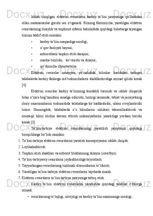 Ishlab   chiqilgan   elektron   resurslarni   kasbiy   ta‘lim   jarayoniga   qo‘llashdan
oldin mutaxassislar guruhi uni o‘rganadi. Bizning fikrimizcha, yaratilgan elektron
resurslarning ilmiylik va taqdimot sifatini baholashda quyidagi holatlarga tayangan
tizimni taklif etish mumkin: 
• kasbiy ta‘lim maqsadiga mosligi;  
• o‘quv faoliyati bayoni;  
• axborotlarni taqdim etish darajasi;  
• manba tuzilishi;     ko‘rinishi va dizayni;  
• qo‘shimcha illyustratsiya.  
Elektron   resurslar   muayyan   yo‘nalishda   bilimlar   berishdan   tashqari
talabalarda kasbiy fanlarga oid tushunchalarni shakllantirishga xizmat qilishi kerak
[4].  
Elektron   resurslar   kasbiy   ta‘limning   kundalik   turmush   va   ishlab   chiqarish
bilan o‘zaro bog‘lanishini amalga oshirishi, hozirgi zamonda, tabiat va jamiyatning
ilmiy muammolarini  tushunishda  talabalarga ko‘maklashishi,  ularni  rivojlantirishi
lozim.   Shuningdek,   talabalarda   o‘z   bilimlarini   uzluksiz   takomillashtirish   va
mustaqil   bilim   olishni   davom   ettirish   imkoniyatlarini   yaratishga   yordam   berishi
kerak [3]. 
Ta‘lim-tarbiya   elektron   resurslarining   yaratilish   jarayonini   quyidagi
bosqichlarga bo‘lish mumkin: 
1. Ta‘lim-tarbiya elektron resurslarini yaratish konsepsiyasini ishlab chiqish. 
2. Loyihalashtirish. 
3. Taqdim etish shakllari va axborot bloklarining dizayni (interfeys). 
4. Ta‘lim-tarbiyaviy resurslarni joylashtirishga tayyorlash. 
5. Tayyorlangan resurslarning tuzilmali elementlarini to‘ldirish. 
6. Yaratilgan ta‘lim-tarbiya elektron resurslarini tajribada sinash. 
7. Elektron resurslarni ta‘lim-tarbiya jarayoniga tatbiq etish. 
Kasbiy   ta‘lim   elektron   resurslarini   yaratishda   quyidagi   talablar   e‘tiborga
olinadi: 
• resurslarning to‘liqligi, uzviyligi va kasbiy ta‘lim mazmuniga mosligi;  