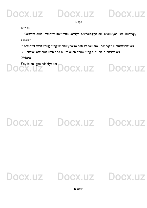 Reja
Kirish 
1.Korxonalarda   axborot-kommunikatsiya   texnologiyalari   ahamiyati   va   huquqiy
asoslari
2.Axborot xavfsizligining tashkiliy ta’minoti va samarali boshqarish xususiyatlari
3.Elektron axborot muhitida bilim olish tizimining  о ‘rni va funksiyalari
Xulosa 
Foydalanilgan adabiyotlar 
Kirish  