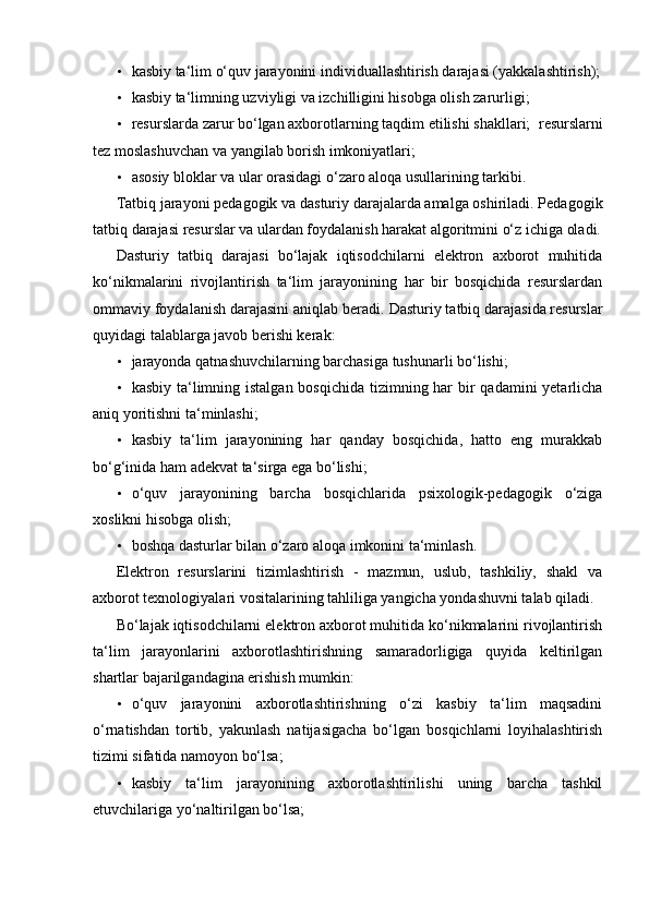 • kasbiy ta‘lim o‘quv jarayonini individuallashtirish darajasi (yakkalashtirish);
• kasbiy ta‘limning uzviyligi va izchilligini hisobga olish zarurligi; 
• resurslarda zarur bo‘lgan axborotlarning taqdim etilishi shakllari;    resurslarni
tez moslashuvchan va yangilab borish imkoniyatlari; 
• asosiy bloklar va ular orasidagi o‘zaro aloqa usullarining tarkibi. 
Tatbiq jarayoni pedagogik va dasturiy darajalarda amalga oshiriladi. Pedagogik
tatbiq darajasi resurslar va ulardan foydalanish harakat algoritmini o‘z ichiga oladi.
Dasturiy   tatbiq   darajasi   bo‘lajak   iqtisodchilarni   elektron   axborot   muhitida
ko‘nikmalarini   rivojlantirish   ta‘lim   jarayonining   har   bir   bosqichida   resurslardan
ommaviy foydalanish darajasini aniqlab beradi.  Dasturiy tatbiq darajasida resurslar
quyidagi talablarga javob berishi kerak: 
• jarayonda qatnashuvchilarning barchasiga tushunarli bo‘lishi; 
• kasbiy ta‘limning istalgan bosqichida tizimning har bir qadamini  yetarlicha
aniq yoritishni ta‘minlashi; 
• kasbiy   ta‘lim   jarayonining   har   qanday   bosqichida,   hatto   eng   murakkab
bo‘g‘inida ham adekvat ta‘sirga ega bo‘lishi; 
• o‘quv   jarayonining   barcha   bosqichlarida   psixologik-pedagogik   o‘ziga
xoslikni hisobga olish; 
• boshqa dasturlar bilan o‘zaro aloqa imkonini ta‘minlash. 
Elektron   resurslarini   tizimlashtirish   -   mazmun,   uslub,   tashkiliy,   shakl   va
axborot texnologiyalari vositalarining tahliliga yangicha yondashuvni talab qiladi.  
Bo‘lajak iqtisodchilarni elektron axborot muhitida ko‘nikmalarini rivojlantirish
ta‘lim   jarayonlarini   axborotlashtirishning   samaradorligiga   quyida   keltirilgan
shartlar bajarilgandagina erishish mumkin: 
• o‘quv   jarayonini   axborotlashtirishning   o‘zi   kasbiy   ta‘lim   maqsadini
o‘rnatishdan   tortib,   yakunlash   natijasigacha   bo‘lgan   bosqichlarni   loyihalashtirish
tizimi sifatida namoyon bo‘lsa; 
• kasbiy   ta‘lim   jarayonining   axborotlashtirilishi   uning   barcha   tashkil
etuvchilariga yo‘naltirilgan bo‘lsa;  