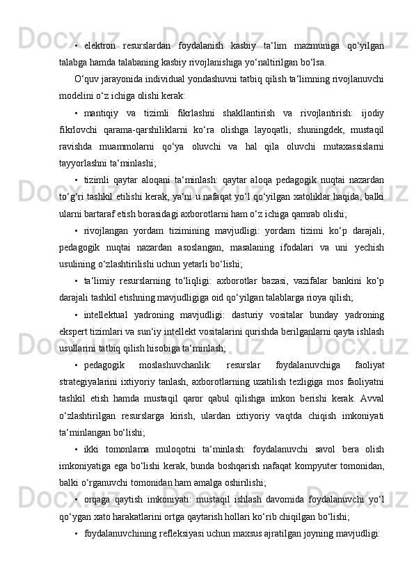 • elektron   resurslardan   foydalanish   kasbiy   ta‘lim   mazmuniga   qo‘yilgan
talabga hamda talabaning kasbiy rivojlanishiga yo‘naltirilgan bo‘lsa. 
O‘quv jarayonida individual yondashuvni tatbiq qilish ta‘limning rivojlanuvchi
modelini o‘z ichiga olishi kerak: 
• mantiqiy   va   tizimli   fikrlashni   shakllantirish   va   rivojlantirish:   ijodiy
fikrlovchi   qarama-qarshiliklarni   ko‘ra   olishga   layoqatli,   shuningdek,   mustaqil
ravishda   muammolarni   qo‘ya   oluvchi   va   hal   qila   oluvchi   mutaxassislarni
tayyorlashni ta‘minlashi; 
• tizimli   qaytar   aloqani   ta‘minlash:   qaytar   aloqa   pedagogik   nuqtai   nazardan
to‘g‘ri tashkil etilishi kerak, ya‘ni u nafaqat yo‘l qo‘yilgan xatoliklar haqida, balki
ularni bartaraf etish borasidagi axborotlarni ham o‘z ichiga qamrab olishi; 
• rivojlangan   yordam   tizimining   mavjudligi:   yordam   tizimi   ko‘p   darajali,
pedagogik   nuqtai   nazardan   asoslangan,   masalaning   ifodalari   va   uni   yechish
usulining o‘zlashtirilishi uchun yetarli bo‘lishi; 
• ta‘limiy   resurslarning   to‘liqligi:   axborotlar   bazasi,   vazifalar   bankini   ko‘p
darajali tashkil etishning mavjudligiga oid qo‘yilgan talablarga rioya qilish; 
• intellektual   yadroning   mavjudligi:   dasturiy   vositalar   bunday   yadroning
ekspert tizimlari va sun‘iy intellekt vositalarini qurishda berilganlarni qayta ishlash
usullarini tatbiq qilish hisobiga ta‘minlash; 
• pedagogik   moslashuvchanlik:   resurslar   foydalanuvchiga   faoliyat
strategiyalarini   ixtiyoriy   tanlash,   axborotlarning   uzatilish   tezligiga   mos   faoliyatni
tashkil   etish   hamda   mustaqil   qaror   qabul   qilishga   imkon   berishi   kerak.   Avval
o‘zlashtirilgan   resurslarga   kirish,   ulardan   ixtiyoriy   vaqtda   chiqish   imkoniyati
ta‘minlangan bo‘lishi; 
• ikki   tomonlama   muloqotni   ta‘minlash:   foydalanuvchi   savol   bera   olish
imkoniyatiga ega bo‘lishi kerak, bunda boshqarish nafaqat kompyuter tomonidan,
balki o‘rganuvchi tomonidan ham amalga oshirilishi; 
• orqaga   qaytish   imkoniyati:   mustaqil   ishlash   davomida   foydalanuvchi   yo‘l
qo‘ygan xato harakatlarini ortga qaytarish hollari ko‘rib chiqilgan bo‘lishi; 
• foydalanuvchining refleksiyasi uchun maxsus ajratilgan joyning mavjudligi:  