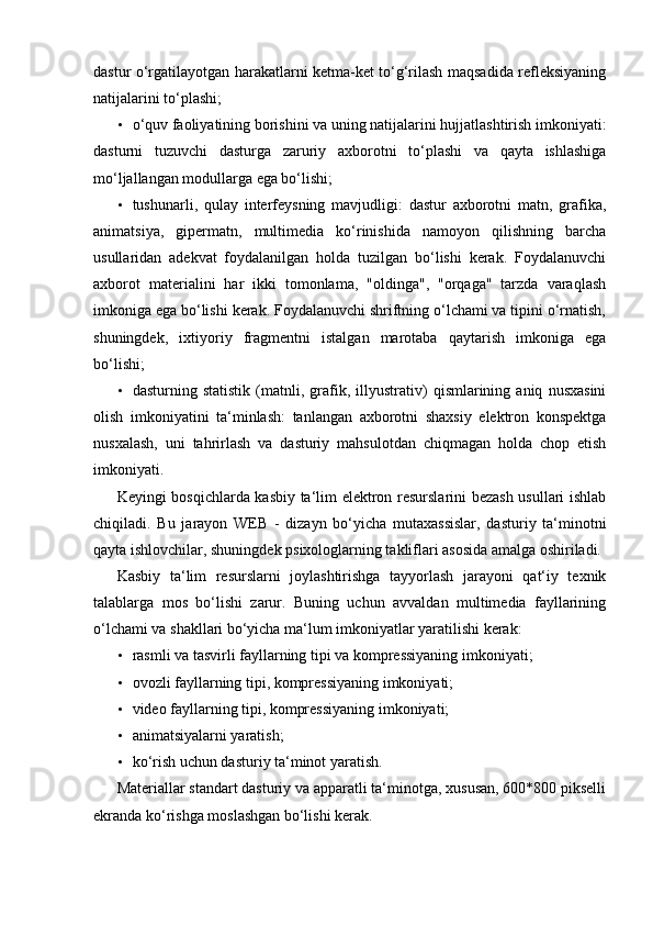 dastur o‘rgatilayotgan harakatlarni ketma-ket to‘g‘rilash maqsadida refleksiyaning
natijalarini to‘plashi; 
• o‘quv faoliyatining borishini va uning natijalarini hujjatlashtirish imkoniyati:
dasturni   tuzuvchi   dasturga   zaruriy   axborotni   to‘plashi   va   qayta   ishlashiga
mo‘ljallangan modullarga ega bo‘lishi; 
• tushunarli,   qulay   interfeysning   mavjudligi:   dastur   axborotni   matn,   grafika,
animatsiya,   gipermatn,   multimedia   ko‘rinishida   namoyon   qilishning   barcha
usullaridan   adekvat   foydalanilgan   holda   tuzilgan   bo‘lishi   kerak.   Foydalanuvchi
axborot   materialini   har   ikki   tomonlama,   "oldinga",   "orqaga"   tarzda   varaqlash
imkoniga ega bo‘lishi kerak. Foydalanuvchi shriftning o‘lchami va tipini o‘rnatish,
shuningdek,   ixtiyoriy   fragmentni   istalgan   marotaba   qaytarish   imkoniga   ega
bo‘lishi; 
• dasturning   statistik   (matnli,   grafik,   illyustrativ)   qismlarining   aniq   nusxasini
olish   imkoniyatini   ta‘minlash:   tanlangan   axborotni   shaxsiy   elektron   konspektga
nusxalash,   uni   tahrirlash   va   dasturiy   mahsulotdan   chiqmagan   holda   chop   etish
imkoniyati. 
Keyingi bosqichlarda kasbiy ta‘lim elektron resurslarini bezash usullari ishlab
chiqiladi.   Bu   jarayon   WEB   -   dizayn   bo‘yicha   mutaxassislar,   dasturiy   ta‘minotni
qayta ishlovchilar, shuningdek psixologlarning takliflari asosida amalga oshiriladi. 
Kasbiy   ta‘lim   resurslarni   joylashtirishga   tayyorlash   jarayoni   qat‘iy   texnik
talablarga   mos   bo‘lishi   zarur.   Buning   uchun   avvaldan   multimedia   fayllarining
o‘lchami va shakllari bo‘yicha ma‘lum imkoniyatlar yaratilishi kerak: 
• rasmli va tasvirli fayllarning tipi va kompressiyaning imkoniyati; 
• ovozli fayllarning tipi, kompressiyaning imkoniyati; 
• video fayllarning tipi, kompressiyaning imkoniyati; 
• animatsiyalarni yaratish; 
• ko‘rish uchun dasturiy ta‘minot yaratish. 
Materiallar standart dasturiy va apparatli ta‘minotga, xususan, 600*800 pikselli
ekranda ko‘rishga moslashgan bo‘lishi kerak.