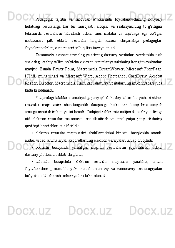 Pedagogik   tajriba   va   sinovdan   o‘tkazishda   foydalanuvchining   ixtiyoriy
holatdagi   resurslarga   har   bir   murojaati,   aloqasi   va   reaksiyasining   to‘g‘riligini
tekshirish,   resurslarni   tahrirlash   uchun   mos   malaka   va   tajribaga   ega   bo‘lgan
mutaxassis   jalb   etiladi,   resurslar   haqida   xulosa   chiqarishga   pedagoglar,
foydalanuvchilar, ekspertlarni jalb qilish tavsiya etiladi. 
Zamonaviy   axborot   texnologiyalarining   dasturiy   vositalari   yordamida   turli
shakldagi kasbiy ta‘lim bo‘yicha elektron resurslar yaratishning keng imkoniyatlari
mavjud.   Bunda   Power   Point,   Macromedia   DreamWeaver,   Microsoft   FrontPage,
HTML   muharrirlari   va   Microsoft   Word,   Adobe   Photoshop,   CorelDraw,   Acrobat
Reader, Director, Macromedia Flash kabi dasturiy vositalarning imkoniyatlari juda
katta hisoblanadi.  
Yuqoridagi talablarni amaliyotga joriy qilish kasbiy ta‘lim bo‘yicha elektron
resurslar   majmuasini   shakllanganlik   darajasiga   ko‘ra   uni   bosqichma-bosqich
amalga oshirish imkoniyatini beradi. Tadqiqot ishlarimiz natijasida kasbiy ta‘limga
oid   elektron   resurslar   majmuasini   shakllantirish   va   amaliyotga   joriy   etishning
quyidagi bosqichlari taklif etildi: 
• elektron   resurslar   majmuasini   shakllantirishni   birinchi   bosqichida   matnli,
audio, video, animatsiyali axborotlarning elektron versiyalari ishlab chiqiladi; 
• ikkinchi   bosqichda   yaratilgan   majmua   resurslarini   joylashtirish   uchun
dasturiy platforma ishlab chiqiladi; 
• uchinchi   bosqichda   elektron   resurslar   majmuasi   yaratilib,   undan
foydalanishning   masofali   yoki   aralash-an‘anaviy   va   zamonaviy   texnologiyalari
bo‘yicha o‘zlashtirish imkoniyatlari ta‘minlanadi.