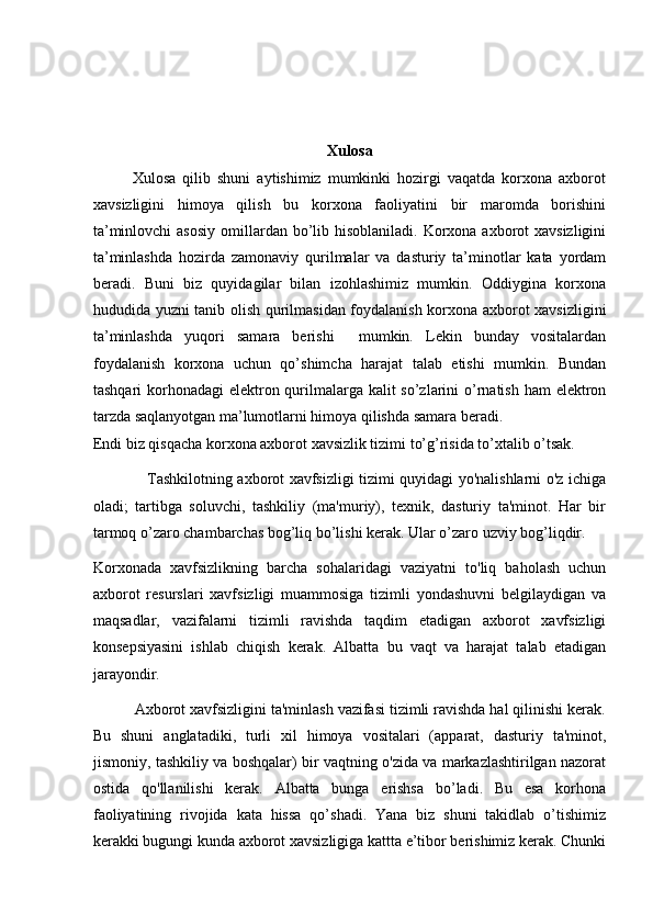 Xulosa
            Xulosa   qilib   shuni   aytishimiz   mumkinki   hozirgi   vaqatda   korxona   axborot
xavsizligini   himoya   qilish   bu   korxona   faoliyatini   bir   maromda   borishini
ta’minlovchi  asosiy  omillardan bo’lib hisoblaniladi.  Korxona  axborot  xavsizligini
ta’minlashda   hozirda   zamonaviy   qurilmalar   va   dasturiy   ta’minotlar   kata   yordam
beradi.   Buni   biz   quyidagilar   bilan   izohlashimiz   mumkin.   Oddiygina   korxona
hududida yuzni tanib olish qurilmasidan foydalanish korxona axborot xavsizligini
ta’minlashda   yuqori   samara   berishi     mumkin.   Lekin   bunday   vositalardan
foydalanish   korxona   uchun   qo’shimcha   harajat   talab   etishi   mumkin.   Bundan
tashqari  korhonadagi  elektron qurilmalarga kalit so’zlarini  o’rnatish ham elektron
tarzda saqlanyotgan ma’lumotlarni himoya qilishda samara beradi. 
Endi biz qisqacha korxona axborot xavsizlik tizimi to’g’risida to’xtalib o’tsak.
                     Tashkilotning axborot xavfsizligi tizimi quyidagi yo'nalishlarni o'z ichiga
oladi;   tartibga   soluvchi,   tashkiliy   (ma'muriy),   texnik,   dasturiy   ta'minot.   Har   bir
tarmoq o’zaro chambarchas bog’liq bo’lishi kerak. Ular o’zaro uzviy bog’liqdir. 
Korxonada   xavfsizlikning   barcha   sohalaridagi   vaziyatni   to'liq   baholash   uchun
axborot   resurslari   xavfsizligi   muammosiga   tizimli   yondashuvni   belgilaydigan   va
maqsadlar,   vazifalarni   tizimli   ravishda   taqdim   etadigan   axborot   xavfsizligi
konsepsiyasini   ishlab   chiqish   kerak.   Albatta   bu   vaqt   va   harajat   talab   etadigan
jarayondir. 
          Axborot xavfsizligini ta'minlash vazifasi tizimli ravishda hal qilinishi kerak.
Bu   shuni   anglatadiki,   turli   xil   himoya   vositalari   (apparat,   dasturiy   ta'minot,
jismoniy, tashkiliy va boshqalar) bir vaqtning o'zida va markazlashtirilgan nazorat
ostida   qo'llanilishi   kerak.   Albatta   bunga   erishsa   bo’ladi.   Bu   esa   korhona
faoliyatining   rivojida   kata   hissa   qo’shadi.   Yana   biz   shuni   takidlab   o’tishimiz
kerakki bugungi kunda axborot xavsizligiga kattta e’tibor berishimiz kerak. Chunki 