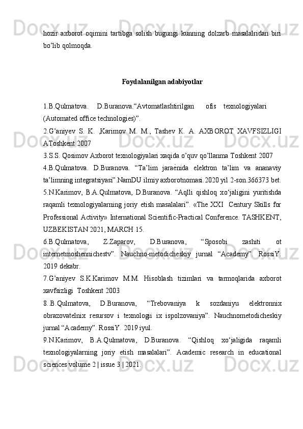 hozir   axborot   oqimini   tartibga   solish   bugungi   kunning   dolzarb   masalalridan   biri
bo’lib qolmoqda. 
 
Foydalanilgan adabiyotlar
1.B.Qulmatova.  D.Buranova.“Avtomatlashtirilgan  ofis  texnologiyalari
(Automated office technologies)”. 
2.G’aniyev   S.   K.   ,Karimov   M.   М .,   Tashev   К .   А .   АХ BOROT   XAVFSIZLIGI
AToshkent 2007 
3.S.S. Qosimov Axborot texnologiyalari xaqida o’quv qo’llanma Toshkent 2007 
4.B.Qulmatova.   D.Buranova.   “Ta’lim   jara ѐ] nida   elektron   ta’lim   va   ananaviy
ta’limning integratsiyasi”.NamDU ilmiy axborotnomasi.2020 yil 2-son.366373 bet.
5.N.Karimov,   B.A.Qulmatova,   D.Buranova.   “Aqlli   qishloq   x о ‘jaligini   yuritishda
raqamli   texnologiyalarning   joriy   etish   masalalari”.   «The   XXI     Century   Skills   for
Professional Activity» International Scientific-Practical Conference. TASHKENT,
UZBEKISTAN 2021, MARCH 15. 
6.B.Qulmatova,   Z.Zaparov,   D.Buranova,   “Sposobi   zashiti   ot
internetmoshennichestv”.   Nauchno-metodicheskiy   jurnal   “Academy”.   RossiY.
2019 dekabr. 
7.G’aniyev   S.K.Karimov   M. М .   Hisoblash   tizimlari   va   tarmoqlarida   axborot
xavfsizligi  Toshkent 2003 
8..B.Qulmatova,   D.Buranova,   “Trebovaniya   k   sozdaniyu   elektronnix
obrazovatelnix   resursov   i   texnologii   ix   ispolzovaniya”.   Nauchnometodicheskiy
jurnal “Academy”. RossiY. 2019 iyul. 
9.N.Karimov,   B.A.Qulmatova,   D.Buranova.   “Qishloq   x о ‘jaligida   raqamli
texnologiyalarning   joriy   etish   masalalari”.   Academic   research   in   educational
sciences volume 2 | issue 3 | 2021.  