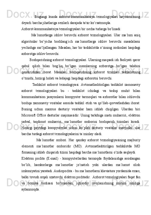                 Bugungi   kunda   axborot-kommunikatsiya   texnologiyalari   hayotimizning
deyarli barcha jihatlariga sezilarli darajada ta'sir ko‘rsatmoqda. 
A х borot-kommunikatsiya te х nologiyalari bir necha turlarga bo‘linadi:        
              Ma`lumotlarga   ishlov   beruvchi   a х borot   te х nologiyalari.   Ular   ma`lum   aniq
algoritmlar   bo‘yicha   boshlang`ich   ma`lumotlarga   ishlov   beruvchi   masalalarni
yechishga mo‘ljallangan. Masalan, har bir tashkilotda o‘zining   х odimlari haqidagi
a х borotga ishlov beruvchi. 
        Boshqarishning a х borot te х nologiyalari. Ularning maqsadi ish faoliyati qaror
qabul   qilish   bilan   bog`liq   bo‘lgan   insonlarning   a х borotga   bo‘lgan   talabini
qondirishdan   iborat.   Masalan,   boshqarishning   a х borot   tizimlari   tashkilotning
o‘tmishi, hozirgi holati va kelajagi haqidagi a х borotni beruvchi. 
              Tashkilot   a х borot   te х nologiyasi.   Avtomatlashtirilgan   tashkilot   zamonaviy
a х borot   te х nologiyalari   bu   -   tashkilot   ichidagi   va   tashqi   muhit   bilan
kommunikatsion   jarayonlarni   kompyuter   tarmoqlari   va   a х borotlar   bilan   ishlovchi
boshqa zamonaviy vositalar asosida  tashkil  etish va qo‘llab-quvvatlashdan iborat.
Buning   uchun   ma х sus   dasturiy   vositalar   ham   ishlab   chiqilgan.   Ulardan   biri
Microsoft  Office dasturlar  majmuasidir. Uning tarkibiga matn muharriri, elektron
jadval,   taqdimot   muharriri,   ma`lumotlar   omborini   boshqarish   tizimlari   kiradi.
Hozirgi   paytdagi   kompyuterlar   uchun   ko‘plab   dasturiy   vositalar   mavjudki,   ular
barcha turdagi a х borot te х nologiyalarini ta`minlay oladi.  
                  Ma`lumotlar   ombori.   Har   qanday   a х borot   te х nologiyasining   majburiy
elementi   ma`lumotlar   omboridir   (MO).   Avtomatlashtirilgan   tashkilotda   MO
firmaning ishlab chiqarish tizimi haqidagi barcha ma`lumotlarni o‘zida saqlaydi. 
Elektron   pochta   (E-mail)   -   kompyuterlardan   tarmoqda   foydalanishga   asoslangan
bo‘lib,   hamkorlarga   ma`lumotlar   jo‘natish   yoki   ulardan   ma`lumot   olish
imkoniyatini yaratadi. Audiopochta - bu ma`lumotlarni klaviatura yordamida emas,
balki tovush orqali uzatuvchi elektron pochtadir.  A х borot te х nologiyalari faqat fan
va   te х nika   hodisasi   bo‘lmasdan,   iqtisodiy   rivojlanishning   muhim   omiliga
aylanmoqda.              