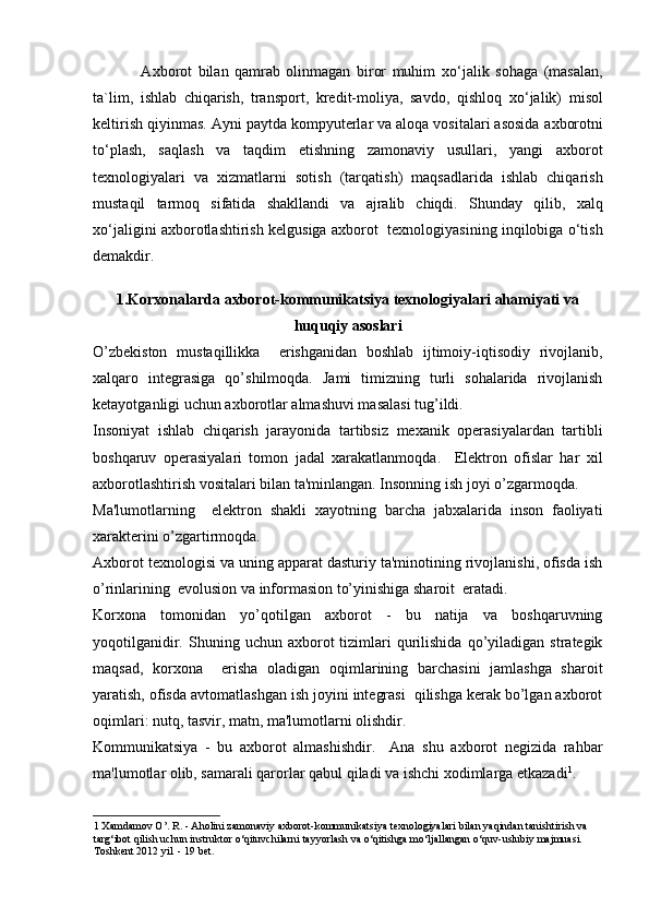                 A х borot   bilan   qamrab   olinmagan   biror   muhim   х o‘jalik   sohaga   (masalan,
ta`lim,   ishlab   chiqarish,   transport,   kredit-moliya,   savdo,   qishloq   х o‘jalik)   misol
keltirish qiyinmas. Ayni paytda kompyuterlar va aloqa vositalari asosida a х borotni
to‘plash,   saqlash   va   taqdim   etishning   zamonaviy   usullari,   yangi   a х borot
te х nologiyalari   va   х izmatlarni   sotish   (tarqatish)   maqsadlarida   ishlab   chiqarish
mustaqil   tarmoq   sifatida   shakllandi   va   ajralib   chiqdi.   Shunday   qilib,   х alq
х o‘jaligini a х borotlashtirish kelgusiga a х borot  te х nologiyasining inqilobiga o‘tish
demakdir. 
 
1.Korxonalarda axborot-kommunikatsiya texnologiyalari ahamiyati va
huquqiy asoslari
O’zbekiston   mustaqillikka     erishganidan   boshlab   ijtimoiy-iqtisodiy   rivojlanib,
xalqaro   integrasiga   qo’shilmoqda.   Jami   timizning   turli   sohalarida   rivojlanish
ketayotganligi uchun axborotlar almashuvi masalasi tug’ildi. 
Insoniyat   ishlab   chiqarish   jarayonida   tartibsiz   mexanik   operasiyalardan   tartibli
boshqaruv   operasiyalari   tomon   jadal   xarakatlanmoqda.     Elektron   ofislar   har   xil
axborotlashtirish vositalari bilan ta'minlangan. Insonning ish joyi o’zgarmoqda. 
Ma'lumotlarning     elektron   shakli   xayotning   barcha   jabxalarida   inson   faoliyati
xarakterini o’zgartirmoqda.  
Axborot texnologisi va uning apparat dasturiy ta'minotining rivojlanishi, ofisda ish
o’rinlarining  evolusion va informasion to’yinishiga sharoit  eratadi. 
Korxona   tomonidan   yo’qotilgan   axborot   -   bu   natija   va   boshqaruvning
yoqotilganidir.  Shuning  uchun  axborot   tizimlari  qurilishida  qo’yiladigan   strategik
maqsad,   korxona     erisha   oladigan   oqimlarining   barchasini   jamlashga   sharoit
yaratish, ofisda avtomatlashgan ish joyini integrasi  qilishga kerak bo’lgan axborot
oqimlari: nutq, tasvir, matn, ma'lumotlarni olishdir.  
Kommunikatsiya   -   bu   axborot   almashishdir.     Ana   shu   axborot   negizida   rahbar
ma'lumotlar olib, samarali qarorlar qabul qiladi va ishchi xodimlarga etkazadi 1
. 
1  Xamdamov O’. R. - Aholini zamonaviy axborot-kommunikatsiya texnologiyalari bilan yaqindan tanishtirish va 
targ‘ibot qilish uchun instruktor o‘qituvchilarni tayyorlash va o‘qitishga mo‘ljallangan o‘quv-uslubiy majmuasi. 
Toshkent 2012 yil  - 19 bet.  