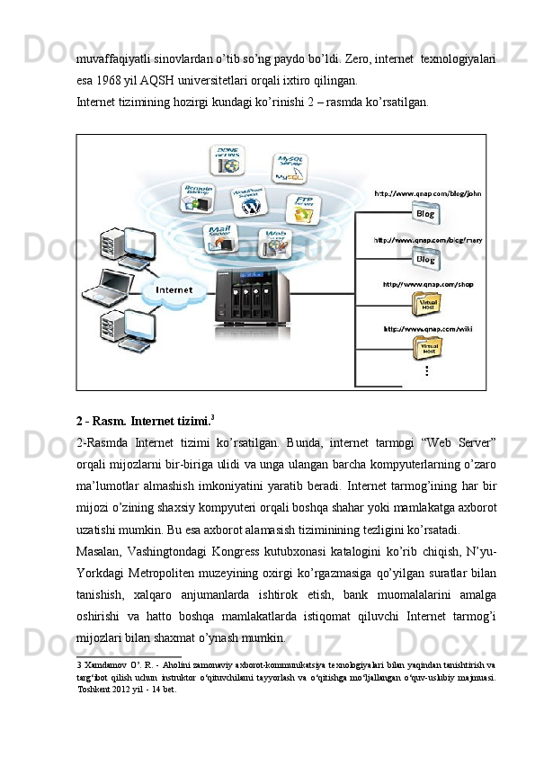 muvaffaqiyatli sinovlardan o’tib so’ng paydo bo’ldi. Zero, internet  texnologiyalari
esa 1968 yil AQSH universitetlari orqali ixtiro qilingan. 
Internet tizimining hozirgi kundagi ko’rinishi 2 – rasmda ko’rsatilgan. 
 
2 - Rasm. Internet tizimi. 3
 
2-Rasmda   Internet   tizimi   ko’rsatilgan.   Bunda,   internet   tarmogi   “Web   Server”
orqali mijozlarni bir-biriga ulidi va unga ulangan barcha kompyuterlarning o’zaro
ma’lumotlar   almashish   imkoniyatini   yaratib   beradi.   Internet   tarmog’ining   har   bir
mijozi o’zining shaxsiy kompyuteri orqali boshqa shahar yoki mamlakatga axborot
uzatishi mumkin. Bu esa axborot alamasish tiziminining tezligini ko’rsatadi.   
Masalan,   Vashingtondagi   Kongress   kutubxonasi   katalogini   ko’rib   chiqish,   N’yu-
Yorkdagi   Metropoliten   muzeyining   oxirgi   ko’rgazmasiga   qo’yilgan   suratlar   bilan
tanishish,   xalqaro   anjumanlarda   ishtirok   etish,   bank   muomalalarini   amalga
oshirishi   va   hatto   boshqa   mamlakatlarda   istiqomat   qiluvchi   Internet   tarmog’i
mijozlari bilan shaxmat o’ynash mumkin. 
3   Xamdamov  O’.   R.  -  Aholini  zamonaviy  axborot-kommunikatsiya   texnologiyalari   bilan   yaqindan  tanishtirish  va
targ‘ibot   qilish   uchun   instruktor   o‘qituvchilarni   tayyorlash   va   o‘qitishga   mo‘ljallangan   o‘quv-uslubiy   majmuasi.
Toshkent 2012 yil  - 14 bet. 
    