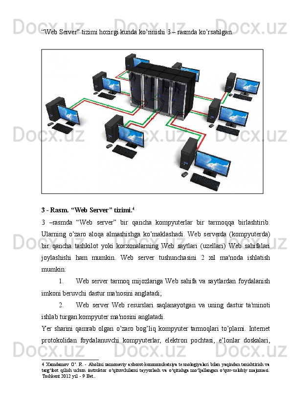 “Web Server” tizimi hozirgi kunda ko’rinishi 3 – rasmda ko’rsatilgan.  
 
3 - Rasm. “Web Server” tizimi. 4
 
3   –rasmda   “Web   server”   bir   qancha   kompyuterlar   bir   tarmoqqa   birlashtirib.
Ularning   o’zaro   aloqa   almashishga   ko’maklashadi.   Web   serverda   (kompyuterda)
bir   qancha   tashkilot   yoki   korxonalarning   Web   saytlari   (uzellari)   Web   sahifalari
joylashishi   ham   mumkin.   Web   server   tushunchasini   2   xil   ma'noda   ishlatish
mumkin: 
1. Web server tarmoq mijozlariga Web sahifa va saytlardan foydalanish
imkoni beruvchi dastur ma'nosini anglatadi; 
2. Web   server   Web   resurslari   saqlanayotgan   va   uning   dastur   ta'minoti
ishlab turgan kompyuter ma'nosini anglatadi.  
Yer   sharini   qamrab   olgan   o’zaro   bog’liq   kompyuter   tarmoqlari   to’plami.   Internet
protokolidan   foydalanuvchi   kompyuterlar,   elektron   pochtasi,   e’lonlar   doskalari,
4   Xamdamov  O’.   R.  -  Aholini  zamonaviy  axborot-kommunikatsiya   texnologiyalari   bilan   yaqindan  tanishtirish  va
targ‘ibot   qilish   uchun   instruktor   o‘qituvchilarni   tayyorlash   va   o‘qitishga   mo‘ljallangan   o‘quv-uslubiy   majmuasi.
Toshkent 2012 yil  - 9 Bet.. 
    