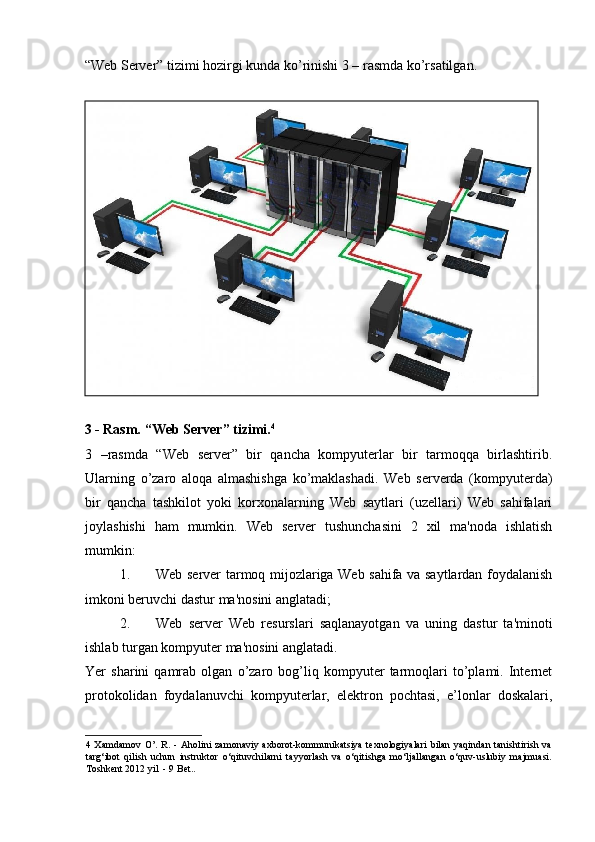 “Web Server” tizimi hozirgi kunda ko’rinishi 3 – rasmda ko’rsatilgan.  
 
3 - Rasm. “Web Server” tizimi. 4
 
3   –rasmda   “Web   server”   bir   qancha   kompyuterlar   bir   tarmoqqa   birlashtirib.
Ularning   o’zaro   aloqa   almashishga   ko’maklashadi.   Web   serverda   (kompyuterda)
bir   qancha   tashkilot   yoki   korxonalarning   Web   saytlari   (uzellari)   Web   sahifalari
joylashishi   ham   mumkin.   Web   server   tushunchasini   2   xil   ma'noda   ishlatish
mumkin: 
1. Web server tarmoq mijozlariga Web sahifa va saytlardan foydalanish
imkoni beruvchi dastur ma'nosini anglatadi; 
2. Web   server   Web   resurslari   saqlanayotgan   va   uning   dastur   ta'minoti
ishlab turgan kompyuter ma'nosini anglatadi.  
Yer   sharini   qamrab   olgan   o’zaro   bog’liq   kompyuter   tarmoqlari   to’plami.   Internet
protokolidan   foydalanuvchi   kompyuterlar,   elektron   pochtasi,   e’lonlar   doskalari,
4   Xamdamov  O’.   R.  -  Aholini  zamonaviy  axborot-kommunikatsiya   texnologiyalari   bilan   yaqindan  tanishtirish  va
targ‘ibot   qilish   uchun   instruktor   o‘qituvchilarni   tayyorlash   va   o‘qitishga   mo‘ljallangan   o‘quv-uslubiy   majmuasi.
Toshkent 2012 yil  - 9 Bet..