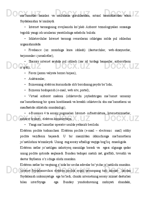 ma’lumotlar   bazalari   va   mulohaza   guruhlaridan,   sotsial   tarmoklaridan   erkin
foydalanishni ta’minlaydi. 
• Internet   tarmogining   rivojlanishi   ko’plab   Axborot   texnologiyalari   soxasiga
tegishli yangi ish urinlarini yaratilishiga sababchi bulishi. 
• Ishlatuvchilar   Internet   tarmogi   resurslarini   ishlatgan   xolda   pul   ishlashni
urganishmokda. 
• Freelance   (uz   xoxishiga   kura   ishlash)   (dasturchilar,   web-dizaynerlar,
tarjimonlar i jurnalistlar);  
• Shaxsiy   internet   saytida   pul   ishlash   (xar   xil   turdagi   bannerlar,   axborotlarni
o’qish); 
• Forex (jaxon valyuta bozori birjasi); 
• Auktsionlar; 
• Biznesning elektron kurinishida olib borishning paydo bo’lishi; 
• Biznesni boshqarish (e-mail, web site, portal); 
• Virtual   axborot   makoni   (ishlatuvchi   joylashtirgan   ma’lumot   umumiy
ma’lumotlarning bir qismi hisoblanadi va kerakli ishlatuvchi shu ma’lumotlarni uz
manfaatida ishlatishi mumkinligi); 
• e-Bussines 4 ta asosiy pogonalari Internet- infrastruktura, Internetxizmatlar,
axborot brokeri, elektron kommertsiya;  
• Yangi ma’lumotlar operativ usulda yetkazib berilishi. 
Elektron   pochta   tushunchasi.   Elektron   pochta   (e-mail   –   electronic     mail)   oddiy
pochta   vazifasini   bajaradi.   U   bir   manzildan   ikkinchisiga   ma'lumotlarni
jo’natilishini ta'minlaydi. Uning  eng asosiy afzalligi vaqtga bog’liq  emasligida. 
Elektron   xatlar   jo’natilgan   zahotiyoq   manzilga   boradi   va     egasi   olgunga   qadar
uning  pochta   qutisida   saqlanadi.   Bundan   tashqari   matnli   xat,   grafikli,   tovushli   va
dastur fayllarini o’z ichiga olishi mumkin. 
Elektron xatlar bir vaqtning o’zida bir necha adreslar bo’yicha jo’natilishi mumkin.
Internet   foydalanuvchisi   elektron   pochta   orqali   tarmoqning   turli   xizmat-     laridan
foydalanish imkoniyatiga  ega bo’ladi, chunki internetning asosiy xizmat dasturlari
bilan   interfeysga     ega.   Bunday   yondoshuvning   mohiyati   shundaki, 