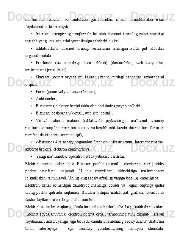 ma’lumotlar   bazalari   va   mulohaza   guruhlaridan,   sotsial   tarmoklaridan   erkin
foydalanishni ta’minlaydi. 
• Internet   tarmogining   rivojlanishi   ko’plab   Axborot   texnologiyalari   soxasiga
tegishli yangi ish urinlarini yaratilishiga sababchi bulishi. 
• Ishlatuvchilar   Internet   tarmogi   resurslarini   ishlatgan   xolda   pul   ishlashni
urganishmokda. 
• Freelance   (uz   xoxishiga   kura   ishlash)   (dasturchilar,   web-dizaynerlar,
tarjimonlar i jurnalistlar);  
• Shaxsiy   internet   saytida   pul   ishlash   (xar   xil   turdagi   bannerlar,   axborotlarni
o’qish); 
• Forex (jaxon valyuta bozori birjasi); 
• Auktsionlar; 
• Biznesning elektron kurinishida olib borishning paydo bo’lishi; 
• Biznesni boshqarish (e-mail, web site, portal); 
• Virtual   axborot   makoni   (ishlatuvchi   joylashtirgan   ma’lumot   umumiy
ma’lumotlarning bir qismi hisoblanadi va kerakli ishlatuvchi shu ma’lumotlarni uz
manfaatida ishlatishi mumkinligi); 
• e-Bussines 4 ta asosiy pogonalari Internet- infrastruktura, Internetxizmatlar,
axborot brokeri, elektron kommertsiya;  
• Yangi ma’lumotlar operativ usulda yetkazib berilishi. 
Elektron   pochta   tushunchasi.   Elektron   pochta   (e-mail   –   electronic     mail)   oddiy
pochta   vazifasini   bajaradi.   U   bir   manzildan   ikkinchisiga   ma'lumotlarni
jo’natilishini ta'minlaydi. Uning  eng asosiy afzalligi vaqtga bog’liq  emasligida. 
Elektron   xatlar   jo’natilgan   zahotiyoq   manzilga   boradi   va     egasi   olgunga   qadar
uning  pochta   qutisida   saqlanadi.   Bundan   tashqari   matnli   xat,   grafikli,   tovushli   va
dastur fayllarini o’z ichiga olishi mumkin. 
Elektron xatlar bir vaqtning o’zida bir necha adreslar bo’yicha jo’natilishi mumkin.
Internet   foydalanuvchisi   elektron   pochta   orqali   tarmoqning   turli   xizmat-     laridan
foydalanish imkoniyatiga  ega bo’ladi, chunki internetning asosiy xizmat dasturlari
bilan   interfeysga     ega.   Bunday   yondoshuvning   mohiyati   shundaki,