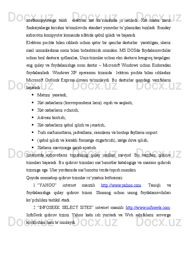 xostkompyuterga   talab     elektron   xat   ko’rinishida   jo’natiladi.   Xat   matni   zarur
funksiyalarga kirishni ta'minlovchi standart yozuvlar to’plamidan tuziladi. Bunday
axborotni kompyuter komanda sifatida qabul qiladi va bajaradi. 
Elektron  pochta   bilan   ishlash   uchun   qator   bir   qancha   dasturlar     yaratilgan,   ularni
mail umumlashma nomi bilan birlashtirish mumkin. MS DOSda foydalanuvchilar
uchun bml dastursi qơllanilsa, Unix-tizimlar uchun elm dastursi kengroq tarqalgan.
eng   qulay   va   foydalanishga   oson   dastur   –   Microsoft   Windows   uchun   Eudoradan
foydalaniladi.   Windows   XP   operasion   tizimida     lektron   pochta   bilan   ishlashni
Microsoft   Outlook   Express   ilovasi   ta'minlaydi.   Bu   dasturlar   quyidagi   vazifalarni
bajaradi: 
 Matnni  yaratadi; 
 Xat-xabarlarni (korrespondensi larni) ơqish va saqlash; 
 Xat-xabarlarni ơchirish; 
 Adresni kiritish; 
 Xat-xabarlarni qabul qilish va jơnatish; 
 Turli ma'lumotlarni, jadvallarni, rasmlarni va boshqa fayllarni import 
 (qabul qilish va kerakli formatga ơzgartirish), xatga ilova qilish; 
 Xatlarni mavzusiga qarab ajratish. 
Internetda   axborotlarni   topishning   qulay   usullari   mavjud.   Bu   vazifani   qidiruv
tizimlari bajaradi. Bu qidiruv tizimlari ma‘lumotlar katalogiga va maxsus qidirish
tizimiga ega. Ular yordamida ma‘lumotni tezda topish mumkin. 
Quyida ommabop qidiruv tizimlar ro‘yxatini keltiramiz: 
1. “YAHOO”   internet   manzili   http://www.yahoo.com .   Taniqli   va
foydalanishga   qulay   qidiruv   tizimi.   Shuning   uchun   uning   foydalanuvchilari
ko‘pchilikni tashkil etadi. 
2. “INFOSEEK   SELECT   SITES”   internet   manzili   http://www.infoseek.com .
InfoSeek   qidiruv   tizimi   Yahoo   kabi   ish   yuritadi   va   Web   sahifalarni   serverga
kiritilishini ham ta‘minlaydi.  