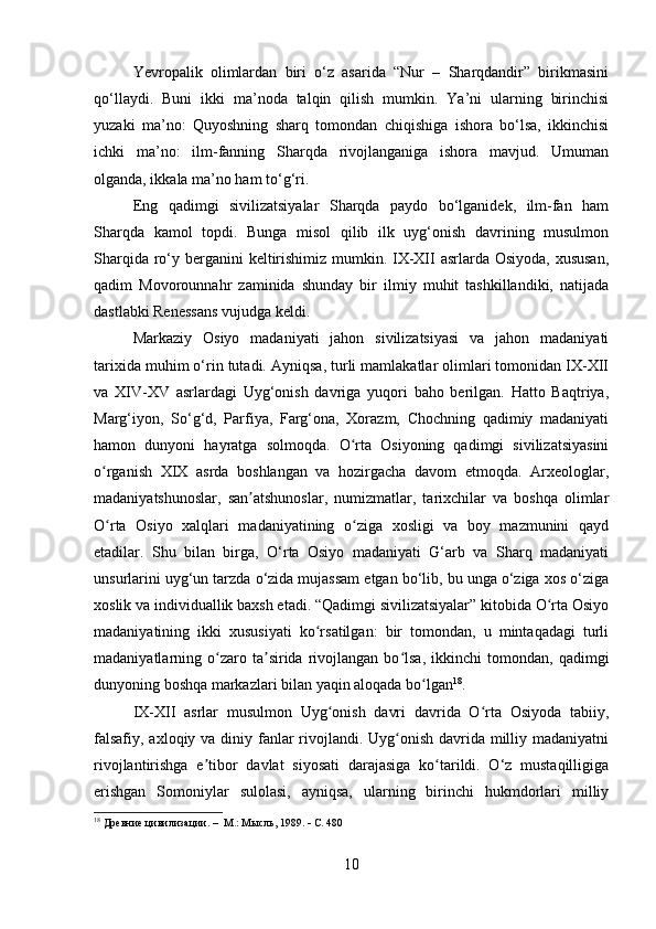 Yevropalik   olimlardan   biri   o‘z   asarida   “Nur   –   Sharqdandir”   birikmasini
qo‘llaydi.   Buni   ikki   ma’noda   talqin   qilish   mumkin.   Ya’ni   ularning   birinchisi
yuzaki   ma’no:   Quyoshning   sharq   tomondan   chiqishiga   ishora   bo‘lsa,   ikkinchisi
ichki   ma’no:   ilm-fanning   Sharqda   rivojlanganiga   ishora   mavjud.   Umuman
olganda, ikkala ma’no ham to‘g‘ri. 
Eng   qadimgi   sivilizatsiyalar   Sharqda   paydo   bo‘lganidek,   ilm-fan   ham
Sharqda   kamol   topdi.   Bunga   misol   qilib   ilk   uyg‘onish   davrining   musulmon
Sharqida ro‘y berganini  keltirishimiz mumkin. IX-XII asrlarda Osiyoda, xususan,
qadim   Movorounnahr   zaminida   shunday   bir   ilmiy   muhit   tashkillandiki,   natijada
dastlabki Renessans vujudga keldi.   
Markaziy   Osiyo   madaniyati   jahon   sivilizatsiyasi   va   jahon   madaniyati
tarixida muhim o‘rin tutadi. Ayniqsa, turli mamlakatlar olimlari tomonidan IX-XII
va   XIV-XV   asrlardagi   Uyg‘onish   davriga   yuqori   baho   berilgan.   Hatto   Baqtriya,
Marg‘iyon,   So‘g‘d,   Parfiya,   Farg‘ona,   Xorazm,   Chochning   qadimiy   madaniyati
hamon   dunyoni   hayratga   solmoqda.   O rta   Osiyoning   qadimgi   sivilizatsiyasiniʻ
o rganish   XIX   asrda   boshlangan   va   hozirgacha   davom   etmoqda.   Arxeologlar,	
ʻ
madaniyatshunoslar,   san atshunoslar,   numizmatlar,   tarixchilar   va   boshqa   olimlar	
ʼ
O rta   Osiyo   xalqlari   madaniyatining   o ziga   xosligi   va   boy   mazmunini   qayd	
ʻ ʻ
etadilar.   Shu   bilan   birga,   O‘rta   Osiyo   madaniyati   G‘arb   va   Sharq   madaniyati
unsurlarini uyg‘un tarzda o‘zida mujassam etgan bo‘lib, bu unga o‘ziga xos o‘ziga
xoslik va individuallik baxsh etadi. “Qadimgi sivilizatsiyalar” kitobida O rta Osiyo	
ʻ
madaniyatining   ikki   xususiyati   ko rsatilgan:   bir   tomondan,   u   mintaqadagi   turli	
ʻ
madaniyatlarning  o zaro  ta sirida  rivojlangan   bo lsa,   ikkinchi   tomondan,   qadimgi	
ʻ ʼ ʻ
dunyoning boshqa markazlari bilan yaqin aloqada bo lgan	
ʻ 18
.
IX-XII   asrlar   musulmon   Uyg onish   davri   davrida   O rta   Osiyoda   tabiiy,	
ʻ ʻ
falsafiy, axloqiy va diniy fanlar  rivojlandi. Uyg onish davrida milliy madaniyatni	
ʻ
rivojlantirishga   e tibor   davlat   siyosati   darajasiga   ko tarildi.   O‘z   mustaqilligiga	
ʼ ʻ
erishgan   Somoniylar   sulolasi,   ayniqsa,   ularning   birinchi   hukmdorlari   milliy
18
 Древние цивилизации.   –  М.: Мысль, 1989.    С. 480
10 