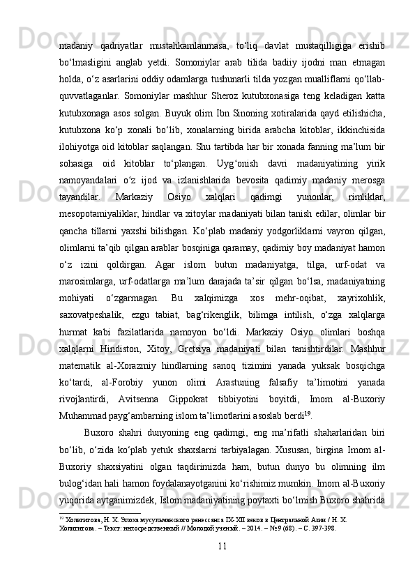 madaniy   qadriyatlar   mustahkamlanmasa,   to‘liq   davlat   mustaqilligiga   erishib
bo‘lmasligini   anglab   yetdi.   Somoniylar   arab   tilida   badiiy   ijodni   man   etmagan
holda, o‘z asarlarini oddiy odamlarga tushunarli tilda yozgan mualliflarni qo‘llab-
quvvatlaganlar.   Somoniylar   mashhur   Sheroz   kutubxonasiga   teng   keladigan   katta
kutubxonaga   asos   solgan.   Buyuk   olim   Ibn   Sinoning   xotiralarida   qayd   etilishicha,
kutubxona   ko‘p   xonali   bo‘lib,   xonalarning   birida   arabcha   kitoblar,   ikkinchisida
ilohiyotga oid kitoblar saqlangan. Shu tartibda har bir xonada fanning ma’lum bir
sohasiga   oid   kitoblar   to‘plangan.   Uyg onish   davri   madaniyatining   yirikʻ
namoyandalari   o z   ijod   va   izlanishlarida   bevosita   qadimiy   madaniy   merosga	
ʻ
tayandilar.   Markaziy   Osiyo   xalqlari   qadimgi   yunonlar,   rimliklar,
mesopotamiyaliklar, hindlar va xitoylar madaniyati bilan tanish edilar, olimlar bir
qancha   tillarni   yaxshi   bilishgan.   Ko‘plab   madaniy   yodgorliklarni   vayron   qilgan,
olimlarni ta’qib qilgan arablar bosqiniga qaramay, qadimiy boy madaniyat hamon
o‘z   izini   qoldirgan.   Agar   islom   butun   madaniyatga,   tilga,   urf-odat   va
marosimlarga,   urf-odatlarga   ma’lum   darajada   ta’sir   qilgan   bo‘lsa,   madaniyatning
mohiyati   o‘zgarmagan.   Bu   xalqimizga   xos   mehr-oqibat,   xayrixohlik,
saxovatpeshalik,   ezgu   tabiat,   bag‘rikenglik,   bilimga   intilish,   o‘zga   xalqlarga
hurmat   kabi   fazilatlarida   namoyon   bo‘ldi.   Markaziy   Osiyo   olimlari   boshqa
xalqlarni   Hindiston,   Xitoy,   Gretsiya   madaniyati   bilan   tanishtirdilar.   Mashhur
matematik   al-Xorazmiy   hindlarning   sanoq   tizimini   yanada   yuksak   bosqichga
ko‘tardi,   al-Forobiy   yunon   olimi   Arastuning   falsafiy   ta’limotini   yanada
rivojlantirdi,   Avitsenna   Gippokrat   tibbiyotini   boyitdi,   Imom   al-Buxoriy
Muhammad payg‘ambarning islom ta’limotlarini asoslab berdi 19
.
Buxoro   shahri   dunyoning   eng   qadimgi,   eng   ma’rifatli   shaharlaridan   biri
bo‘lib,   o‘zida   ko‘plab   yetuk   shaxslarni   tarbiyalagan.   Xususan,   birgina   Imom   al-
Buxoriy   shaxsiyatini   olgan   taqdirimizda   ham,   butun   dunyo   bu   olimning   ilm
bulog‘idan hali hamon foydalanayotganini ko‘rishimiz mumkin. Imom al-Buxoriy
yuqorida aytganimizdek, Islom madaniyatining poytaxti bo‘lmish Buxoro shahrida
19
 Холигитова, Н. Х. Эпоха мусульманского ренессанса IX-XII веков в Центральной Азии / Н. Х. 
Холигитова. – Текст: непосредственный // Молодой ученый. – 2014. – № 9 (68). – С. 397-398.
11 