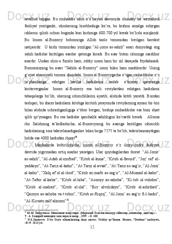 tavallud   topgan.   Bu   muhaddis   olim   o‘z   hayoti   davomida   shunday   bir   sermahsul
faoliyat   yuritganki,   olimlarning   hisoblashiga   ko‘ra,   bu   kishini   amalga   oshirgan
ishlarini qilish uchun bugunki kun kishisiga  600-700 yil kerak bo‘lishi  aniqlandi.
Bu   Imom   al-Buxoriy   bobomizga   Alloh   taolo   tomonidan   berilgan   barokot
natijasidir.     U   kishi   tomonidan   yozilgan   “Al-jome   as-sahih”   asari   dunyodagi   eng
sahih   hadislar   kiritilgan   asarlar   qatoriga   kiradi.   Bu   asar   butun   islomiga   mashhur
asardir. Undan  olim-u  fuzolo  ham,  oddiy  inson  ham  bir  xil   darajada foydalanadi.
Bomomizning   bu   asari   “Sahihi   al-Buxoriy”   nomi   bilan   ham   mashhurdir.   Uning
g‘oyat ahamiyatli tomoni shundaki, Imom al-Buxoriygacha o‘tgan muhaddislar o‘z
to‘plamlariga   eshitgan   barcha   hadislarini   tanlab   o‘tirmay   qatorasiga
kiritaverganlar.   Imom   al-Buxoriy   esa   turli   roviylardan   eshitgan   hadislarni
tabaqalarga   bo‘lib,   ularning   ishonchlilarini   ajratib,   alohida   kitob   yaratdi.   Bundan
tashqari, bu shaxs hadislarni kitobga kiritish jarayonida roviylarning aynan bir-biri
bilan  alohida  uchrashganligiga  e’tibor   bergan,   boshqa  muhaddislar  esa  buni  shart
qilib qo‘ymagan. Bu esa hadislar qanchalik sahihligini  ko‘rsatib beradi.     Alloma
ibn   Salohning   ta’kidlashicha,   al-Buxoriyning   bu   asariga   kiritilgan   ishonchli
hadislarning soni takrorlanadiganlari bilan birga 7275 ta bo‘lib, takrorlanmaydigan
holda esa 4000 hadisdan iborat 20
.
Manbalarda   keltirilishicha,   imom   al-Buxoriy   o‘z   ilmiy-ijodiy   faoliyati
davrida   yigirmadan   ortiq   asarlar   yaratgan.   Ular   quyidagilardan   iborat:   “Al-Jome’
as-sahih”, “Al-Adab al-mufrad”, “Kitob al-kuna”, “Kitob al-favoid”, “Juz’ raf’ al-
yaddayn”, “At-Tarix al-kabir”, “At-Tarix al-avsat”, “At-Tarix as-sag‘ir, “Al-Jomi’
al-kabir”, “Xalq af’ol al-ibod”, “Kitob az-zuafo as-sag`ir”, “Al-Musnad  al-kabir”,
“At-Tafsir   al-kabir”,   “Kitob   al-hiba”,   “Asomiy   as-sahoba”,   “Ki-tob   ul-vuhdon”,
“Kitob   al-mabsut”,   “Kitob   al-ilal”,   “Birr   alvolidayn”,   “Kitob   al-ashribati”,
“Qazoyo as-sahoba va-t-tobin”, “Kitob ar-Riqoq”, “Al-Jomi’ as-sag’ir  fi-l-hadis”,
“Al-Kiroatu xalf alimom” 21
.
20
 М. М. Хайруллаев. Маънавият юлдузлари: (Марказий Осиёлик машхур сиймолар, алломалар, адиблар).–  
Т.: А. К o дирий номидаги халк мероси нашр., 1999. – Б. 400 
21
  N . A . Jumayeva .   O ‘ rta   Osiyo   allomalarining   ilmiy   merosi .   Uslubiy   qo ‘ llanma .   Buxoro ,   “ Durdona ”   nashriyoti ,
 B .59. 2013- yil .
12 