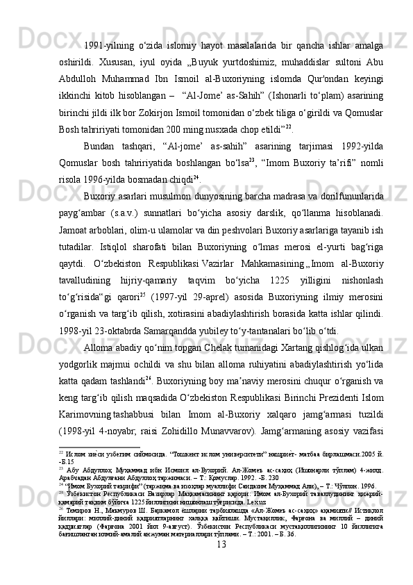 1991-yilning   o‘zida   islomiy   hayot   masalalarida   bir   qancha   ishlar   amalga
oshirildi.   Xususan,   iyul   oyida   „Buyuk   yurtdoshimiz,   muhaddislar   sultoni   Abu
Abdulloh   Muhammad   Ibn   Ismoil   al-Buxoriyning   islomda   Qur'ondan   keyingi
ikkinchi   kitob   hisoblangan   –     “Al-Jome’   as-Sahih”   (Ishonarli   to‘plam)   asarining
birinchi jildi ilk bor Zokirjon Ismoil tomonidan o‘zbek tiliga o‘girildi va Qomuslar
Bosh tahririyati tomonidan 200 ming nusxada chop etildi” 22
.
Bundan   tashqari,   “Al-jome’   as-sahih”   asarining   tarjimasi   1992-yilda
Qomuslar   bosh   tahririyatida   boshlangan   bo‘lsa 23
,   “Imom   Buxoriy   ta’rifi”   nomli
risola 1996-yilda bosmadan chiqdi 24
.
Buxoriy asarlari musulmon dunyosining barcha   madrasa   va dorilfununlarida
payg ambar   (s.a.v.)   sunnatlari   bo yicha   asosiy   darslik,   qo llanma   hisoblanadi.ʻ ʻ ʻ
Jamoat arboblari, olim-u ulamolar va din peshvolari Buxoriy asarlariga tayanib ish
tutadilar.   Istiqlol   sharofati   bilan   Buxoriyning   o lmas   merosi   el-yurti   bag riga	
ʻ ʻ
qaytdi.   O zbekiston   Respublikasi	
ʻ   Vazirlar   Mahkamasining   „Imom   al-Buxoriy
tavalludining   hijriy-qamariy   taqvim   bo yicha   1225   yilligini   nishonlash	
ʻ
to g risida“gi   qarori	
ʻ ʻ 25
  (1997-yil   29-aprel)   asosida   Buxoriyning   ilmiy   merosini
o rganish va targ ib qilish, xotirasini abadiylashtirish borasida katta ishlar qilindi.
ʻ ʻ
1998-yil 23-oktabrda Samarqandda yubiley to y-tantanalari bo lib o tdi.	
ʻ ʻ ʻ
Alloma abadiy qo nim topgan Chelak tumanidagi Xartang qishlog ida ulkan	
ʻ ʻ
yodgorlik   majmui   ochildi   va   shu   bilan   alloma   ruhiyatini   abadiylashtirish   yo‘lida
katta qadam tashlandi 26
. Buxoriyning boy ma naviy merosini chuqur o rganish va	
ʼ ʻ
keng targ ib qilish  maqsadida	
ʻ   O zbekiston   Respublikasi   Birinchi  Prezidenti	ʻ   Islom
Karimovning   tashabbusi   bilan   Imom   al-Buxoriy   xalqaro   jamg armasi   tuzildi	
ʻ
(1998-yil   4-noyabr;   raisi   Zohidillo   Munavvarov).   Jamg armaning   asosiy   vazifasi	
ʻ
22
  Ислом   зи	
е?си   узбегим   сиймосида.   “Тошкент   ислом   университети”   нашри	е?т-   матбаа   бирлашмаси.2005   й.
 Б.15 
23
  Абу   Абдуллоҳ   Муҳаммад   ибн   Исмоил   ал-Бухорий.   Ал-Жомеъ   ас-саҳиҳ   (Ишонарли   тўплам)   4-жилд.
Арабчадан Абдулғани Абдуллоҳ таржимаси. – Т.: Қомуслар. 1992.    Б . 230
24
  “Имом Бухорий таърифи” (таржима ва изоҳлар муаллифи Саидазим Муҳаммад Али), – Т.: Чўлпон. 1996.
25
  Ўзбекистон   Республикаси   Вазирлар   Маҳкамасининг   қарори:   Имом   ал-Бухорий   таваллудининг   ҳижрий-
қамарий тақвим бўйича 1225 йиллигини нишонлаш тўғрисида. Lex.uz
26
  Темиров   Н.,   Маъмуров   Ш.   Баркамол   ёшларни   тарбиялашда   «Ал-Жомеъ   ас-саҳиҳ»   аҳамияти//   Истиқлол
йиллари:   миллий-диний   қадриятларнинг   халққа   қайтиши.   Мустақиллик,   Фарғона   ва   миллий   –   диний
қадриятлар   (Фарғона   2001   йил   9-август).   Ўзбекистон   Республикаси   мустақиллигининг   10   йиллигига
бағишланган илмий-амалий анжуман материаллари тўплами. – Т.: 2001. – Б. 36.
13 