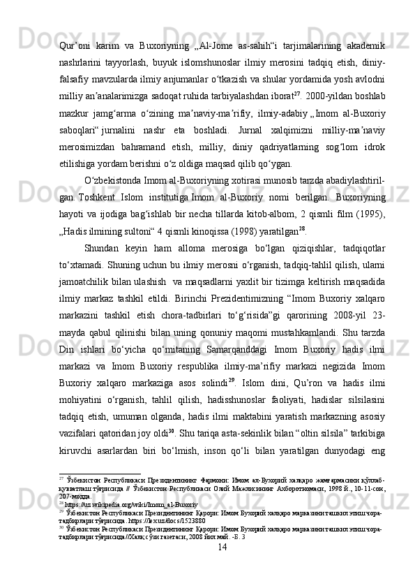 Qur’oni   karim   va   Buxoriyning   „Al-Jome   as-sahih“i   tarjimalarining   akademik
nashrlarini   tayyorlash,   buyuk   islomshunoslar   ilmiy   merosini   tadqiq   etish,   diniy-
falsafiy mavzularda ilmiy anjumanlar o tkazish va shular yordamida yosh avlodniʻ
milliy an analarimizga sadoqat ruhida tarbiyalashdan iborat	
ʼ 27
. 2000-yildan boshlab
mazkur   jamg arma   o zining   ma naviy-ma rifiy,   ilmiy-adabiy	
ʻ ʻ ʼ ʼ   „Imom   al-Buxoriy
saboqlari“   jurnalini   nashr   eta   boshladi.   Jurnal   xalqimizni   milliy-ma naviy	
ʼ
merosimizdan   bahramand   etish,   milliy,   diniy   qadriyatlarning   sog lom   idrok	
ʻ
etilishiga yordam berishni o z oldiga maqsad qilib qo ygan.	
ʻ ʻ
O zbekistonda Imom al-Buxoriyning xotirasi munosib tarzda abadiylashtiril-	
ʻ
gan.   Toshkent   Islom   institutiga   Imom   al-Buxoriy   nomi   berilgan.   Buxoriyning
hayoti   va   ijodiga   bag ishlab   bir   necha   tillarda   kitob-albom,   2   qismli   film   (1995),	
ʻ
„Hadis ilmining sultoni“ 4 qismli kinoqissa (1998) yaratilgan 28
.
Shundan   keyin   ham   alloma   merosiga   bo‘lgan   qiziqishlar,   tadqiqotlar
to‘xtamadi. Shuning uchun bu ilmiy merosni o‘rganish, tadqiq-tahlil qilish, ularni
jamoatchilik bilan ulashish   va maqsadlarni yaxlit bir tizimga keltirish maqsadida
ilmiy   markaz   tashkil   etildi.   Birinchi   Prezidentimizning   “Imom   Buxoriy   xalqaro
markazini   tashkil   etish   chora-tadbirlari   to‘g‘risida”gi   qarorining   2008-yil   23-
mayda   qabul   qilinishi   bilan   uning   qonuniy   maqomi   mustahkamlandi.   Shu   tarzda
Din   ishlari   bo‘yicha   qo‘mitaning   Samarqanddagi   Imom   Buxoriy   hadis   ilmi
markazi   va   Imom   Buxoriy   respublika   ilmiy-ma’rifiy   markazi   negizida   Imom
Buxoriy   xalqaro   markaziga   asos   solindi 29
.   Islom   dini,   Qu’ron   va   hadis   ilmi
mohiyatini   o‘rganish,   tahlil   qilish,   hadisshunoslar   faoliyati,   hadislar   silsilasini
tadqiq   etish,   umuman   olganda,   hadis   ilmi   maktabini   yaratish   markazning   asosiy
vazifalari qatoridan joy oldi 30
. Shu tariqa asta-sekinlik bilan “oltin silsila” tarkibiga
kiruvchi   asarlardan   biri   bo‘lmish,   inson   qo‘li   bilan   yaratilgan   dunyodagi   eng
27
  Ўзбекистон   Республикаси   Президентининг   Фармони:   Имом   ал-Бухорий   халқаро   жамғармасини   қўллаб-
қувватлаш   тўғрисида   //   Ўзбекистон   Республикаси   Олий   Мажлисининг   Ахборотномаси,   1998   й.,   10-11-сон,
207-модда.
28
 https://uz.wikipedia.org/wiki/Imom_al-Buxoriy
29
  Ўзбекистон Республикаси Президентининг Қарори: Имом Бухорий халқаро марказини ташкил этиш чора-
тадбирлари тўғрисида. https://lex.uz/docs/1523880
30
  Ўзбекистон Республикаси Президентининг Қарори: Имом Бухорий халқаро марказини ташкил этиш чора-
тадбирлари тўғрисида//Халқ сўзи газетаси, 2008 йил май .   Б . 3
14 