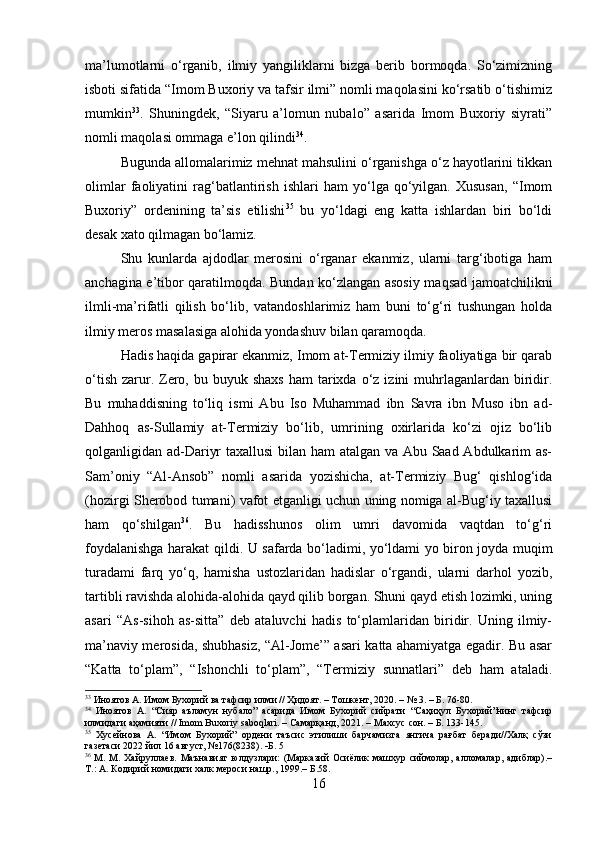 ma’lumotlarni   o‘rganib,   ilmiy   yangiliklarni   bizga   berib   bormoqda.   So‘zimizning
isboti sifatida “Imom Buxoriy va tafsir ilmi” nomli maqolasini ko‘rsatib o‘tishimiz
mumkin 33
.   Shuningdek,   “Siyaru   a’lomun   nubalo”   asarida   Imom   Buxoriy   siyrati”
nomli maqolasi ommaga e’lon qilindi 34
.
Bugunda allomalarimiz mehnat mahsulini o‘rganishga o‘z hayotlarini tikkan
olimlar   faoliyatini   rag‘batlantirish   ishlari   ham   yo‘lga   qo‘yilgan.   Xususan,   “Imom
Buxoriy”   ordenining   ta’sis   etilishi 35
  bu   yo‘ldagi   eng   katta   ishlardan   biri   bo‘ldi
desak xato qilmagan bo‘lamiz. 
Shu   kunlarda   ajdodlar   merosini   o‘rganar   ekanmiz,   ularni   targ‘ibotiga   ham
anchagina e’tibor qaratilmoqda. Bundan ko‘zlangan asosiy maqsad jamoatchilikni
ilmli-ma’rifatli   qilish   bo‘lib,   vatandoshlarimiz   ham   buni   to‘g‘ri   tushungan   holda
ilmiy meros masalasiga alohida yondashuv bilan qaramoqda.
Hadis haqida gapirar ekanmiz, Imom at-Termiziy ilmiy faoliyatiga bir qarab
o‘tish  zarur. Zero,  bu buyuk  shaxs   ham  tarixda o‘z  izini  muhrlaganlardan biridir.
Bu   muhaddisning   to‘liq   ismi   Abu   Iso   Muhammad   ibn   Savra   ibn   Muso   ibn   ad-
Dahhoq   as-Sullamiy   at-Termiziy   bo‘lib,   umrining   oxirlarida   ko‘zi   ojiz   bo‘lib
qolganligidan ad-Dariyr taxallusi bilan ham atalgan va Abu Saad Abdulkarim as-
Sam’oniy   “Al-Ansob”   nomli   asarida   yozishicha,   at-Termiziy   Bug‘   qishlog‘ida
(hozirgi Sherobod tumani) vafot etganligi uchun uning nomiga al-Bug‘iy taxallusi
ham   qo‘shilgan 36
.   Bu   hadisshunos   olim   umri   davomida   vaqtdan   to‘g‘ri
foydalanishga harakat qildi. U safarda bo‘ladimi, yo‘ldami yo biron joyda muqim
turadami   farq   yo‘q,   hamisha   ustozlaridan   hadislar   o‘rgandi,   ularni   darhol   yozib,
tartibli ravishda alohida-alohida qayd qilib borgan. Shuni qayd etish lozimki, uning
asari   “As-sihoh   as-sitta”   deb   ataluvchi   hadis   to‘plamlaridan   biridir.   Uning   ilmiy-
ma’naviy merosida, shubhasiz, “Al-Jome’” asari katta ahamiyatga egadir. Bu asar
“Katta   to‘plam”,   “Ishonchli   to‘plam”,   “Termiziy   sunnatlari”   deb   ham   ataladi.
33
  Иноятов А. Имом Бухорий ва тафсир илми // Ҳидоят. – Тошкент, 2020. – № 3. – Б. 76-80.
34
  Иноятов   А.   “Сияр   аъламун   нубало”   асарида   Имом   Бухорий   сийрати   “Саҳиҳул   Бухорий”нинг   тафсир
илмидаги аҳамияти // Imom Buxoriy saboqlari. – Самарқанд, 2021. – Махсус сон. – Б. 133-145.
35
  Хусейнова   А.   “Имом   Бухорий”   ордени   таъсис   этилиши   барчамизга   янгича   рағбат   беради//Халқ   сўзи
газетаси 2022 йил 16 август, №176(8238).   Б . 5
36
  М. М. Хайруллаев.  Маънавият  юлдузлари:  (Марказий Осиёлик машхур  сиймолар, алломалар,  адиблар).–
Т.: А. К o дирий номидаги халк мероси нашр., 1999.– Б.58.
16 