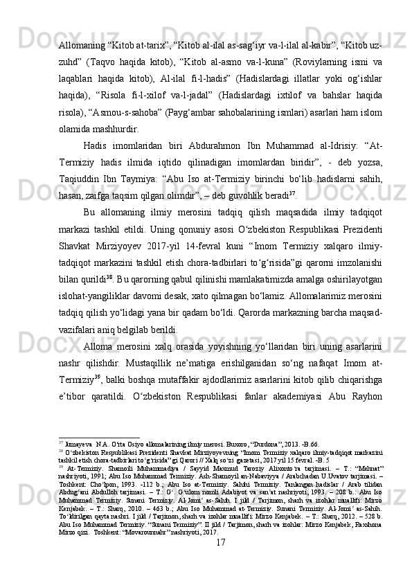 Allomaning “Kitob at-tarix”, “Kitob al-ilal as-sag‘iyr va-l-ilal al-kabir”, “Kitob uz-
zuhd”   (Taqvo   haqida   kitob),   “Kitob   al-asmo   va-l-kuna”   (Roviylarning   ismi   va
laqablari   haqida   kitob),   Al-ilal   fi-l-hadis”   (Hadislardagi   illatlar   yoki   og‘ishlar
haqida),   “Risola   fi-l-xilof   va-l-jadal”   (Hadislardagi   ixtilof   va   bahslar   haqida
risola), “Asmou-s-sahoba” (Payg‘ambar sahobalarining ismlari) asarlari ham islom
olamida mashhurdir.
Hadis   imomlaridan   biri   Abdurahmon   Ibn   Muhammad   al-Idrisiy:   “At-
Termiziy   hadis   ilmida   iqtido   qilinadigan   imomlardan   biridir”,   -   deb   yozsa,
Taqiuddin   Ibn   Taymiya:   “Abu   Iso   at-Termiziy   birinchi   bo‘lib   hadislarni   sahih,
hasan, zaifga taqsim qilgan olimdir”, – deb guvohlik beradi 37
.
Bu   allomaning   ilmiy   merosini   tadqiq   qilish   maqsadida   ilmiy   tadqiqot
markazi   tashkil   etildi.   Uning   qonuniy   asosi   O zbekiston   Respublikasi   Prezidentiʻ
Shavkat   Mirziyoyev   2017-yil   14-fevral   kuni   “Imom   Termiziy   xalqaro   ilmiy-
tadqiqot markazini  tashkil etish chora-tadbirlari  to g risida”gi  qarorni imzolanishi	
ʻ ʻ
bilan qurildi 38
. Bu qarorning qabul qilinishi mamlakatimizda amalga oshirilayotgan
islohat-yangiliklar davomi desak, xato qilmagan bo‘lamiz. Allomalarimiz merosini
tadqiq qilish yo‘lidagi yana bir qadam bo‘ldi. Qarorda markazning barcha maqsad-
vazifalari aniq belgilab berildi.
Alloma   merosini   xalq   orasida   yoyishning   yo‘llaridan   biri   uning   asarlarini
nashr   qilishdir.   Mustaqillik   ne’matiga   erishilganidan   so‘ng   nafaqat   Imom   at-
Termiziy 39
, balki boshqa mutaffakir ajdodlarimiz asarlarini kitob qilib chiqarishga
e’tibor   qaratildi.   O zbekiston   Respublikasi   fanlar   akademiyasi   Abu   Rayhon	
ʻ
37
  Jumayeva    N . A .  O ‘ rta   Osiyo   allomalarining   ilmiy   merosi .  Buxoro , “ Durdona ”, 2013.   B .66.
38
  O ʻ zbekiston   Respublikasi   Prezidenti   Shavkat   Mirziyoyevning   “ Imom   Termiziy   xalqaro   ilmiy - tadqiqot   markazini
tashkil   etish   chora - tadbirlari   to ʻ g ʻ risida ”  gi   Qarori  //  Xalq   so ʻ zi    gazetasi , 2017  yil  15  fevral .   B. 5
39
  At - Termiziy .   Shamoili   Muhammadiya   /   Sayyid   Maxmud   Taroziy   Alixonto ʻ ra   tarjimasi .   –   T .:   “ Mehnat ”
nashriyoti , 1991;   Abu   Iso   Muhammad   Termiziy .   Ash-Shamoyil an-Nabaviyya / Arabchadan U.Uvatov tarjimasi.   –
Toshkent:   Cho lpon,   1993.  	
ʻ  112   b.;   Abu   Iso   at-Termiziy.   Sahihi   Termiziy.   Tanlangan   hadislar   /   Arab   tilidan
Abdug ani   Abdulloh   tarjimasi.   –   T.:   G .   G ulom   nomli   Adabiyot   va   san at   nashriyoti,   1993.   –   208   b.:   Abu   Iso	
ʻ ʻ ʻ ʼ
Muhammad   Termiziy.   Sunani   Termiziy.   Al-Jomi   as-Sahih.   I   jild   /   Tarjimon,   sharh   va   izohlar   muallifi:   Mirzo	
ʼ
Kenjabek.   –   T.:   Sharq,   2010.   –   463   b.;   Abu   Iso   Muhammad   at-Termiziy.   Sunani   Termiziy.   Al-Jomi   as-Sahih.	
ʼ
To ldirilgan qayta nashri. I jild / Tarjimon, sharh va izohlar muallifi: Mirzo Kenjabek.  	
ʻ – T.: Sharq, 2012. – 528 b.
Abu Iso Muhammad Termiziy. “Sunani Termiziy”. II jild / Tarjimon, sharh va izohlar: Mirzo Kenjabek, Raxshona
Mirzo qizi.   Toshkent: “Movarounnahr” nashriyoti, 2017.
17 