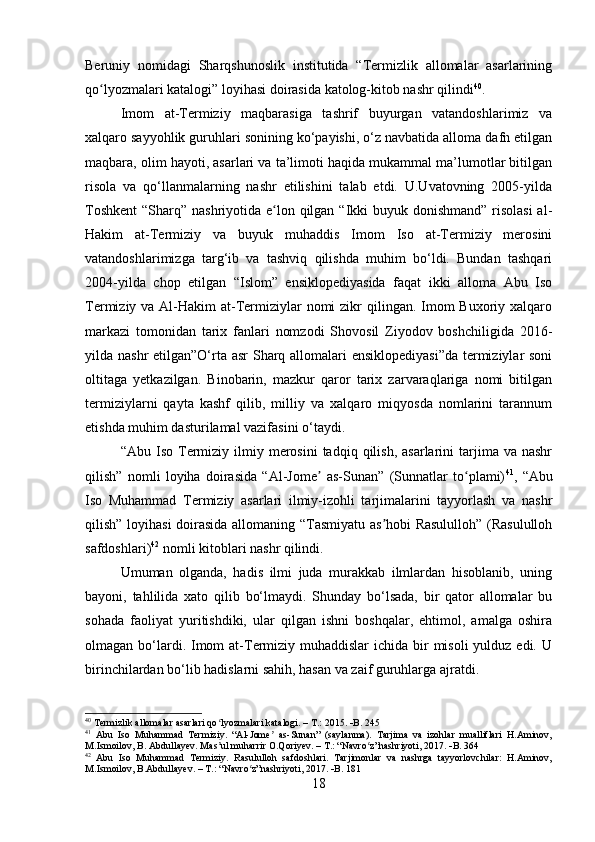 Beruniy   nomidagi   Sharqshunoslik   institutida   “Termizlik   allomalar   asarlarining
qo lyozmalari katalogi” loyihasi doirasida katolog-kitob nashr qilindiʻ 40
.
Imom   at-Termiziy   maqbarasiga   tashrif   buyurgan   vatandoshlarimiz   va
xalqaro sayyohlik guruhlari sonining ko‘payishi, o‘z navbatida alloma dafn etilgan
maqbara, olim hayoti, asarlari va ta’limoti haqida mukammal ma’lumotlar bitilgan
risola   va   qo‘llanmalarning   nashr   etilishini   talab   etdi.   U.Uvatovning   2005-yilda
Toshkent  “Sharq” nashriyotida e lon qilgan “Ikki buyuk donishmand” risolasi  al-	
ʻ
Hakim   at-Termiziy   va   buyuk   muhaddis   Imom   Iso   at-Termiziy   merosini
vatandoshlarimizga   targ‘ib   va   tashviq   qilishda   muhim   bo‘ldi.   Bundan   tashqari
2004-yilda   chop   etilgan   “Islom”   ensiklopediyasida   faqat   ikki   alloma   Abu   Iso
Termiziy va Al-Hakim  at-Termiziylar  nomi  zikr  qilingan. Imom  Buxoriy xalqaro
markazi   tomonidan   tarix   fanlari   nomzodi   Shovosil   Ziyodov   boshchiligida   2016-
yilda nashr  etilgan”O‘rta asr Sharq allomalari  ensiklopediyasi”da  termiziylar soni
oltitaga   yetkazilgan.   Binobarin,   mazkur   qaror   tarix   zarvaraqlariga   nomi   bitilgan
termiziylarni   qayta   kashf   qilib,   milliy   va   xalqaro   miqyosda   nomlarini   tarannum
etishda muhim dasturilamal vazifasini o‘taydi.
“Abu  Iso  Termiziy  ilmiy  merosini   tadqiq  qilish,  asarlarini  tarjima  va  nashr
qilish”   nomli   loyiha   doirasida   “Al-Jome   as-Sunan”   (Sunnatlar   to plami)	
ʼ ʻ 41
,   “Abu
Iso   Muhammad   Termiziy   asarlari   ilmiy-izohli   tarjimalarini   tayyorlash   va   nashr
qilish” loyihasi  doirasida allomaning “Tasmiyatu as hobi Rasululloh” (Rasululloh	
ʼ
safdoshlari) 42
  nomli kitoblari nashr qilindi.
Umuman   olganda,   hadis   ilmi   juda   murakkab   ilmlardan   hisoblanib,   uning
bayoni,   tahlilida   xato   qilib   bo‘lmaydi.   Shunday   bo‘lsada,   bir   qator   allomalar   bu
sohada   faoliyat   yuritishdiki,   ular   qilgan   ishni   boshqalar,   ehtimol,   amalga   oshira
olmagan bo‘lardi. Imom  at-Termiziy muhaddislar  ichida bir  misoli  yulduz edi.  U
birinchilardan bo‘lib hadislarni sahih, hasan va zaif guruhlarga ajratdi.
40
  Termizlik allomalar asarlari qo lyozmalari katalogi. – T.: 2015. 	
ʻ  B. 245
41
  Abu   Iso   Muhammad   Termiziy.   “Al-Jome   as-Sunan”   (saylanma).   Tarjima   va   izohlar   mualliflari   H.Aminov,	
ʼ
M.Ismoilov, B. Abdullayev. Mas ul muharrir O.Qoriyev. – T.: “Navro z”nashriyoti, 2017. 	
ʼ ʻ  B. 364
42
  Abu   Iso   Muhammad   Termiziy.   Rasululloh   safdoshlari.   Tarjimonlar   va   nashrga   tayyorlovchilar:   H.Aminov,
M.Ismoilov, B.Abdullayev.  – T.: “Navro z”nashriyoti, 2017. 	
ʻ  B. 181
18 