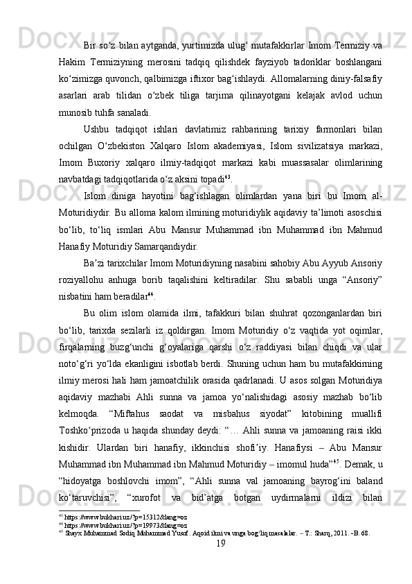 Bir  so z  bilan aytganda,  yurtimizda ulug  mutafakkirlar   Imom   Termiziy vaʻ ʻ
Hakim   Termiziyning   merosini   tadqiq   qilishdek   fayziyob   tadoriklar   boshlangani
ko zimizga quvonch, qalbimizga iftixor bag ishlaydi. Allomalarning diniy-falsafiy	
ʻ ʻ
asarlari   arab   tilidan   o zbek   tiliga   tarjima   qilinayotgani   kelajak   avlod   uchun	
ʻ
munosib tuhfa sanaladi.
Ushbu   tadqiqot   ishlari   davlatimiz   rahbarining   tarixiy   farmonlari   bilan
ochilgan   O zbekiston   Xalqaro   Islom   akademiyasi,   Islom   sivilizatsiya   markazi,	
ʻ
Imom   Buxoriy   xalqaro   ilmiy-tadqiqot   markazi   kabi   muassasalar   olimlarining
navbatdagi tadqiqotlarida o z aksini topadi	
ʻ 43
.
Islom   diniga   hayotini   bag‘ishlagan   olimlardan   yana   biri   bu   Imom   al-
Moturidiydir. Bu alloma kalom ilmining moturidiylik aqidaviy ta’limoti asoschisi
bo‘lib,   to‘liq   ismlari   Abu   Mansur   Muhammad   ibn   Muhammad   ibn   Mahmud
Hanafiy Moturidiy Samarqandiydir. 
Ba zi tarixchilar Imom Moturidiyning nasabini sahobiy Abu Ayyub Ansoriy	
ʼ
roziyallohu   anhuga   borib   taqalishini   keltiradilar.   Shu   sababli   unga   “Ansoriy”
nisbatini ham beradilar 44
.
Bu   olim   islom   olamida   ilmi,   tafakkuri   bilan   shuhrat   qozonganlardan   biri
bo‘lib,   tarixda   sezilarli   iz   qoldirgan.   Imom   Moturidiy   o‘z   vaqtida   yot   oqimlar,
firqalarning   buzg‘unchi   g‘oyalariga   qarshi   o‘z   raddiyasi   bilan   chiqdi   va   ular
noto‘g‘ri  yo‘lda ekanligini  isbotlab berdi. Shuning uchun ham  bu mutafakkirning
ilmiy merosi  hali ham jamoatchilik orasida qadrlanadi. U asos  solgan Moturidiya
aqidaviy   mazhabi   Ahli   sunna   va   jamoa   yo‘nalishidagi   asosiy   mazhab   bo‘lib
kelmoqda.   “Miftahus   saodat   va   misbahus   siyodat”   kitobining   muallifi
Toshko prizoda   u   haqida   shunday   deydi:   “…   Ahli   sunna   va   jamoaning   raisi   ikki
ʻ
kishidir.   Ulardan   biri   hanafiy,   ikkinchisi   shofi iy.   Hanafiysi     Abu   Mansur	
ʼ ‒
Muhammad ibn Muhammad ibn Mahmud Moturidiy   imomul huda”	
‒ 45
. Demak, u
“hidoyatga   boshlovchi   imom”,   “Ahli   sunna   val   jamoaning   bayrog‘ini   baland
ko‘taruvchisi”,   “xurofot   va   bid’atga   botgan   uydirmalarni   ildizi   bilan
43
 https://www.bukhari.uz/?p=15312&lang=oz
44
 https://www.bukhari.uz/?p=19973&lang=oz
45
 Shayx Muhammad Sodiq Muhammad Yusuf. Aqoid ilmi va unga bog liq masalalar.   T.: Sharq, 2011. 	
ʻ ‒  B. 68.
19 