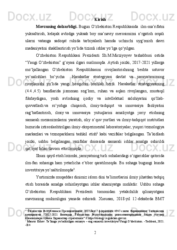 Kirish
Mavzuning dolzarbligi.   Bugun O‘zbekiston Respublikasida   ilm-ma’rifatni
yuksaltirish,   kelajak   avlodga   yuksak   boy   ma’naviy   merosimizni   o‘rgatish   orqali
ularni   vatanga   sadoqat   ruhida   tarbiyalash   hamda   uchinchi   uyg‘onish   davri
madaniyatini shakllantirish yo‘lida tizimli ishlar yo‘lga qo‘yilgan. 
O‘zbekiston   Respublikasi   Prezidenti   Sh.M.Mirziyoyev   tashabbusi   ostida
“Yangi  O‘zbekiston”  g‘oyasi  ilgari  surilmoqda. Aytish  joizki, 2017-2021 yillarga
mo‘ljallangan   O‘zbekiston   Respublikasini   rivojlantirishning   beshta   ustuvor
yo‘nalishlari   bo‘yicha     Harakatlar   strategiyasi   davlat   va   jamiyatimizning
rivojlanishi   yo‘lida   yangi   bosqichni   boshlab   berdi.   Harakatlar   strategiyasining
(4.4.,4.5)   bandlarida   jismonan   sog‘lom,   ruhan   va   aqlan   rivojlangan,   mustaqil
fikrlaydigan,   yosh   avlodning   ijodiy   va   intellektual   salohiyatini   qo‘llab-
quvvatlash   va   ro‘yobga   chiqarish,   ilmiy-tadqiqot   va   innovasiya   faoliyatini
rag‘batlantirish,   ilmiy   va   innovasiya   yutuqlarini   amaliyotga   joriy   etishning
samarali mexanizmlarini yaratish, oliy o‘quv yurtlari va ilmiy-tadqiqot institutlari
huzurida ixtisoslashtirilgan ilmiy-eksperimental laboratoriyalar, yuqori texnologiya
markazlari   va   texnoparklarni   tashkil   etish 1
  kabi   vazifalar   belgilangan.   Ta’kidlash
joizki,   ushbu   belgilangan   vazifalar   doirasida   samarali   ishlar   amalga   oshirildi
qat’iyat bilan davom ettirilmoqda. 
Shuni qayd etish lozimki, jamiyatning turli sohalaridagi o‘zgarishlar qatorida
ilm-fan   sohasiga   ham   yetarlicha   e’tibor   qaratilmoqda.   Bu   sohaga   bugungi   kunda
investitsiya yo‘naltirilmoqda 2
.
Yurtimizda muqaddas dinimiz islom dini ta’limotlarini ilmiy jihatdan tadqiq
etish   borasida   amalga   oshirilayotgan   ishlar   ahamiyatga   molikdir.   Ushbu   sohaga
O‘zbekiston   Respublikasi   Prezidenti   tomonidan   yetakchilik   qilinayotgani
mavzuning   muhimligini   yanada   oshiradi.   Xususan,   2018-yil   12-dekabrda   BMT
1
  Ўзбекистон  Республикаси  Президентининг 2017 йил 7 февралдаги  4947-сонли  Фармонининг 1-иловасида
келтирилган   “2017-2021   йилларда   Ўзбекистон   Республикасини   ривожлантиришнинг   бешта   устувор
йўналишлари бўйича Ҳаракатлар стратегияси” // https//strategy regulation.gov.uz.
2
 Mansur Eshov. Ta’limga yo‘naltirilgan sarmoya – eng samarali investitsiya//Yangi O‘zbekiston.    Toshkent, 2021.
 B.4
2 
