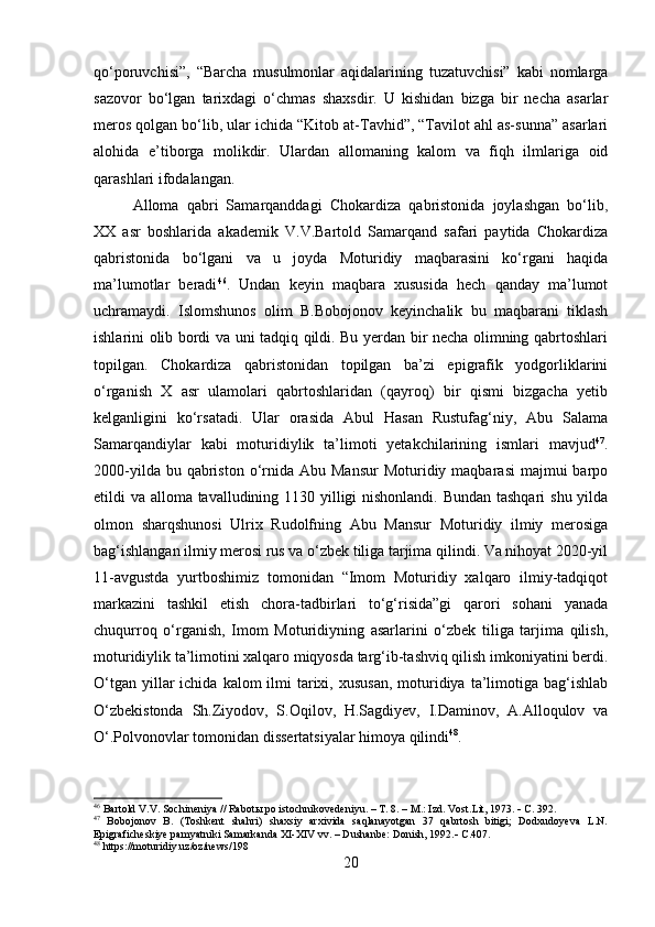 qo‘poruvchisi”,   “Barcha   musulmonlar   aqidalarining   tuzatuvchisi”   kabi   nomlarga
sazovor   bo‘lgan   tarixdagi   o‘chmas   shaxsdir.   U   kishidan   bizga   bir   necha   asarlar
meros qolgan bo‘lib, ular ichida “Kitob at-Tavhid”, “Tavilot ahl as-sunna” asarlari
alohida   e’tiborga   molikdir.   Ulardan   allomaning   kalom   va   fiqh   ilmlariga   oid
qarashlari ifodalangan.  
Alloma   qabri   Samarqanddagi   Chokardiza   qabristonida   joylashgan   bo‘lib ,
XX   asr   boshlarida   akademik   V.V.Bartold   Samarqand   safari   paytida   Chokardiza
qabristonida   bo‘lgani   va   u   joyda   Moturidiy   maqbarasini   ko‘rgani   haqida
ma’lumotlar   beradi 46
.   Undan   keyin   maqbara   xususida   hech   qanday   ma’lumot
uchramaydi.   Islomshunos   olim   B.Bobojonov   keyinchalik   bu   maqbarani   tiklash
ishlarini olib bordi va uni tadqiq qildi. Bu yerdan bir necha olimning qabrtoshlari
topilgan.   Chokardiza   qabristonidan   topilgan   ba’zi   epigrafik   yodgorliklarini
o‘rganish   X   asr   ulamolari   qabrtoshlaridan   (qayroq)   bir   qismi   bizgacha   yetib
kelganligini   ko‘rsatadi.   Ular   orasida   Abul   Hasan   Rustufag‘niy,   Abu   Salama
Samarqandiylar   kabi   moturidiylik   ta’limoti   yetakchilarining   ismlari   mavjud 47
.
2000-yilda  bu qabriston  o‘rnida  Abu Mansur   Moturidiy  maqbarasi   majmui  barpo
etildi va alloma tavalludining 1130 yilligi  nishonlandi. Bundan tashqari  shu yilda
olmon   sharqshunosi   Ulrix   Rudolfning   Abu   Mansur   Moturidiy   ilmiy   merosiga
bag‘ishlangan ilmiy merosi rus va o‘zbek tiliga tarjima qilindi. Va nihoyat 2020-yil
11-avgustda   yurtboshimiz   tomonidan   “Imom   Moturidiy   xalqaro   ilmiy-tadqiqot
markazini   tashkil   etish   chora-tadbirlari   to‘g‘risida”gi   qarori   sohani   yanada
chuqurroq   o‘rganish,   Imom   Moturidiyning   asarlarini   o‘zbek   tiliga   tarjima   qilish,
moturidiylik ta’limotini xalqaro miqyosda targ‘ib-tashviq qilish imkoniyatini berdi.
O‘tgan  yillar  ichida  kalom  ilmi  tarixi, xususan,  moturidiya  ta’limotiga  bag‘ishlab
O‘zbekistonda   Sh.Ziyodov,   S.Oqilov,   H.Sagdiyev,   I.Daminov,   A.Alloqulov   va
O‘.Polvonovlar tomonidan dissertatsiyalar himoya qilindi 48
.  
46
 Bartold V.V. Sochineniya // Rabotы po istochnikovedeniyu. – T. 8. – M.: Izd. Vost.Lit, 1973.     С . 392.
47
  Bobojonov   B.   (Toshkent   shahri)   shaxsiy   arxivida   saqlanayotgan   37   qabrtosh   bitigi;   Dodxudoyeva   L.N.
Epigraficheskiye pamyatniki Samarkanda XI-XIV vv. – Dushanbe: Donish, 1992.    С .407.
48
 https://moturidiy.uz/oz/news/198
20 