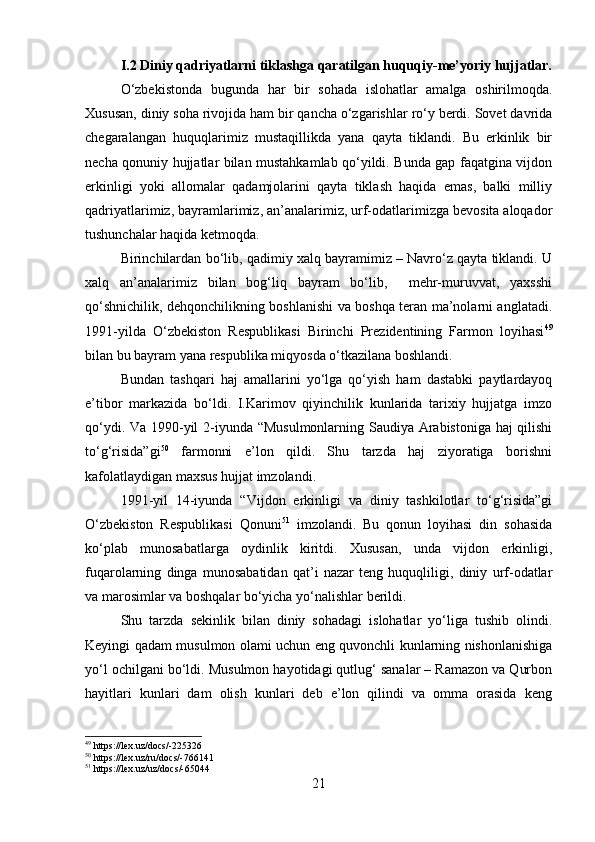 I.2 Diniy qadriyatlarni tiklashga qaratilgan huquqiy-me’yoriy hujjatlar.
O‘zbekistonda   bugunda   har   bir   sohada   islohatlar   amalga   oshirilmoqda.
Xususan, diniy soha rivojida ham bir qancha o‘zgarishlar ro‘y berdi. Sovet davrida
chegaralangan   huquqlarimiz   mustaqillikda   yana   qayta   tiklandi.   Bu   erkinlik   bir
necha qonuniy hujjatlar bilan mustahkamlab qo‘yildi. Bunda gap faqatgina vijdon
erkinligi   yoki   allomalar   qadamjolarini   qayta   tiklash   haqida   emas,   balki   milliy
qadriyatlarimiz, bayramlarimiz, an’analarimiz, urf-odatlarimizga bevosita aloqador
tushunchalar haqida ketmoqda. 
Birinchilardan bo‘lib, qadimiy xalq bayramimiz – Navro‘z qayta tiklandi. U
xalq   an’analarimiz   bilan   bog‘liq   bayram   bo‘lib,     mehr-muruvvat,   yaxsshi
qo‘shnichilik, dehqonchilikning boshlanishi va boshqa teran ma’nolarni anglatadi.
1991-yilda   O‘zbekiston   Respublikasi   Birinchi   Prezidentining   Farmon   loyihasi 49
bilan bu bayram yana respublika miqyosda o‘tkazilana boshlandi.
Bundan   tashqari   haj   amallarini   yo‘lga   qo‘yish   ham   dastabki   paytlardayoq
e’tibor   markazida   bo‘ldi.   I.Karimov   qiyinchilik   kunlarida   tarixiy   hujjatga   imzo
qo‘ydi. Va 1990-yil 2-iyunda “Musulmonlarning Saudiya Arabistoniga haj qilishi
to‘g‘risida”gi 50
  farmonni   e’lon   qildi.   Shu   tarzda   haj   ziyoratiga   borishni
kafolatlaydigan maxsus hujjat imzolandi.
1991-yil   14-iyunda   “ Vijdon   erkinligi   va   diniy   tashkilotlar   to‘g‘risida”gi
O‘zbekiston   Respublikasi   Qonuni 51
  imzolandi.   Bu   qonun   loyihasi   din   sohasida
ko‘plab   munosabatlarga   oydinlik   kiritdi.   Xususan,   unda   vijdon   erkinligi,
fuqarolarning   dinga   munosabatidan   qat’i   nazar   teng   huquqliligi,   diniy   urf-odatlar
va marosimlar va boshqalar bo‘yicha yo‘nalishlar berildi.
Shu   tarzda   sekinlik   bilan   diniy   sohadagi   islohatlar   yo‘liga   tushib   olindi.
Keyingi qadam musulmon olami uchun eng quvonchli kunlarning nishonlanishiga
yo‘l ochilgani bo‘ldi.  Musulmon hayotidagi qutlug‘ sanalar – Ramazon va Qurbon
hayitlari   kunlari   dam   olish   kunlari   deb   e’lon   qilindi   va   omma   orasida   keng
49
 https://lex.uz/docs/-225326
50
 https://lex.uz/ru/docs/-766141
51
 https://lex.uz/uz/docs/-65044
21 