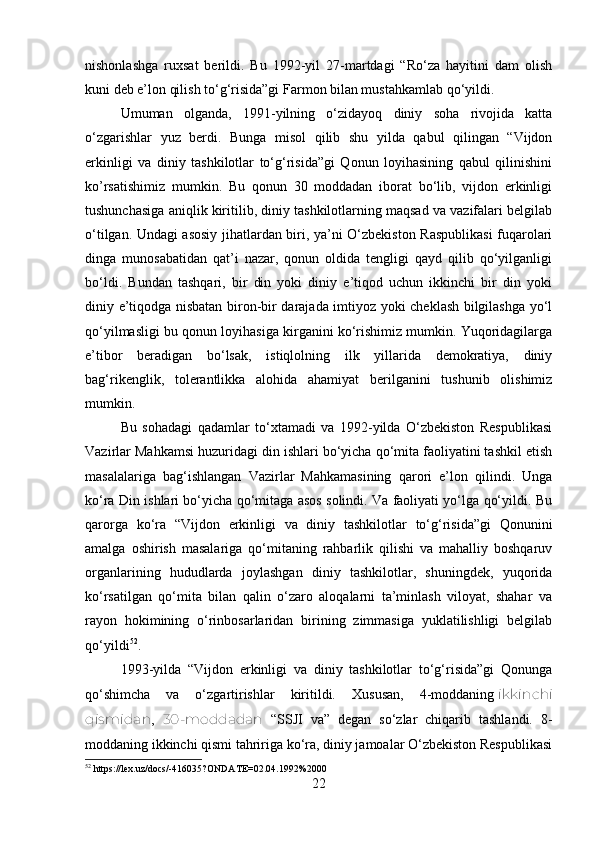 nishonlashga   ruxsat   berildi.   Bu   1992-yil   27-martdagi   “Ro‘za   hayitini   dam   olish
kuni deb e’lon qilish to‘g‘risida”gi Farmon bilan mustahkamlab qo‘yildi.
Umuman   olganda,   1991-yilning   o‘zidayoq   diniy   soha   rivojida   katta
o‘zgarishlar   yuz   berdi.   Bunga   misol   qilib   shu   yilda   qabul   qilingan   “Vijdon
erkinligi   va   diniy   tashkilotlar   to‘g‘risida”gi   Qonun   loyihasining   qabul   qilinishini
ko’rsatishimiz   mumkin.   Bu   qonun   30   moddadan   iborat   bo‘lib,   vijdon   erkinligi
tushunchasiga aniqlik kiritilib, diniy tashkilotlarning maqsad va vazifalari belgilab
o‘tilgan. Undagi asosiy jihatlardan biri, ya’ni O‘zbekiston Raspublikasi  fuqarolari
dinga   munosabatidan   qat’i   nazar,   qonun   oldida   tengligi   qayd   qilib   qo‘yilganligi
bo‘ldi.   Bundan   tashqari,   bir   din   yoki   diniy   e’tiqod   uchun   ikkinchi   bir   din   yoki
diniy e’tiqodga nisbatan biron-bir darajada imtiyoz yoki cheklash bilgilashga yo‘l
qo‘yilmasligi bu qonun loyihasiga kirganini ko‘rishimiz mumkin. Yuqoridagilarga
e’tibor   beradigan   bo‘lsak,   istiqlolning   ilk   yillarida   demokratiya,   diniy
bag‘rikenglik,   tolerantlikka   alohida   ahamiyat   berilganini   tushunib   olishimiz
mumkin. 
Bu   sohadagi   qadamlar   to‘xtamadi   va   1992-yilda   O‘zbekiston   Respublikasi
Vazirlar Mahkamsi huzuridagi din ishlari bo‘yicha qo‘mita faoliyatini tashkil etish
masalalariga   bag‘ishlangan   Vazirlar   Mahkamasining   qarori   e’lon   qilindi.   Unga
ko‘ra Din ishlari bo‘yicha qo‘mitaga asos solindi. Va faoliyati yo‘lga qo‘yildi. Bu
qarorga   ko‘ra   “Vijdon   erkinligi   va   diniy   tashkilotlar   to‘g‘risida”gi   Qonunini
amalga   oshirish   masalariga   qo‘mitaning   rahbarlik   qilishi   va   mahalliy   boshqaruv
organlarining   hududlarda   joylashgan   diniy   tashkilotlar,   shuningdek,   yuqorida
ko‘rsatilgan   qo‘mita   bilan   qalin   o‘zaro   aloqalarni   ta’minlash   viloyat,   shahar   va
rayon   hokimining   o‘rinbosarlaridan   birining   zimmasiga   yuklatilishligi   belgilab
qo‘yildi 52
.  
1993-yilda   “Vijdon   erkinligi   va   diniy   tashkilotlar   to‘g‘risida”gi   Qonunga
qo‘shimcha   va   o‘zgartirishlar   kiritildi.   Xususan,   4-moddaning   ikkinchi
qismidan ,   30-moddadan   “SSJI   va”   degan   so‘zlar   chiqarib   tashlandi.   8-
moddaning ikkinchi qismi tahririga ko‘ra, diniy jamoalar O‘zbekiston Respublikasi
52
 https://lex.uz/docs/-416035?ONDATE=02.04.1992%2000
22 
